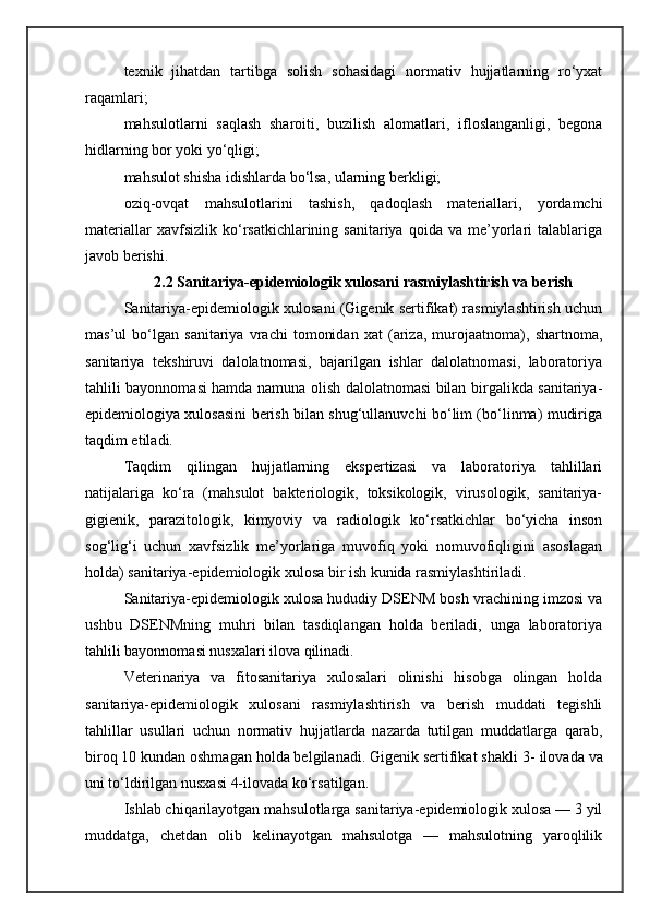 texnik   jihatdan   tartibga   solish   sohasidagi   normativ   hujjatlarning   ro‘yxat
raqamlari;
mahsulotlarni   saqlash   sharoiti,   buzilish   alomatlari,   ifloslanganligi,   begona
hidlarning bor yoki yo‘qligi;
mahsulot shisha idishlarda bo‘lsa, ularning berkligi;
oziq-ovqat   mahsulotlarini   tashish,   qadoqlash   materiallari,   yordamchi
materiallar   xavfsizlik   ko‘rsatkichlarining  sanitariya   qoida   va  me’yorlari   talablariga
javob berishi.
2.2 Sanitariya-epidemiologik xulosani rasmiylashtirish va berish
Sanitariya-epidemiologik xulosani (Gigenik sertifikat) rasmiylashtirish uchun
mas’ul   bo‘lgan   sanitariya   vrachi   tomonidan   xat   (ariza,   murojaatnoma),   shartnoma,
sanitariya   tekshiruvi   dalolatnomasi,   bajarilgan   ishlar   dalolatnomasi,   laboratoriya
tahlili bayonnomasi hamda namuna olish dalolatnomasi bilan birgalikda sanitariya-
epidemiologiya xulosasini berish bilan shug‘ullanuvchi bo‘lim (bo‘linma) mudiriga
taqdim etiladi.
Taqdim   qilingan   hujjatlarning   ekspertizasi   va   laboratoriya   tahlillari
natijalariga   ko‘ra   (mahsulot   bakteriologik,   toksikologik,   virusologik,   sanitariya-
gigienik,   parazitologik,   kimyoviy   va   radiologik   ko‘rsatkichlar   bo‘yicha   inson
sog‘lig‘i   uchun   xavfsizlik   me’yorlariga   muvofiq   yoki   nomuvofiqligini   asoslagan
holda) sanitariya-epidemiologik xulosa bir ish kunida rasmiylashtiriladi.
Sanitariya-epidemiologik xulosa hududiy DSENM bosh vrachining imzosi va
ushbu   DSENMning   muhri   bilan   tasdiqlangan   holda   beriladi,   unga   laboratoriya
tahlili bayonnomasi nusxalari ilova qilinadi.
Veterinariya   va   fitosanitariya   xulosalari   olinishi   hisobga   olingan   holda
sanitariya-epidemiologik   xulosani   rasmiylashtirish   va   berish   muddati   tegishli
tahlillar   usullari   uchun   normativ   hujjatlarda   nazarda   tutilgan   muddatlarga   qarab,
biroq 10 kundan oshmagan holda belgilanadi. Gigenik sertifikat shakli  3- ilovada  va
uni to‘ldirilgan nusxasi  4-ilovada ko‘rsatilgan.
Ishlab chiqarilayotgan mahsulotlarga sanitariya-epidemiologik xulosa — 3 yil
muddatga,   chetdan   olib   kelinayotgan   mahsulotga   —   mahsulotning   yaroqlilik 