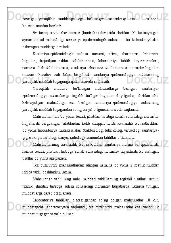 davriga,   yaroqlilik   muddatiga   ega   bo‘lmagan   mahsulotga   esa   —   muddati
ko‘rsatilmasdan beriladi.
Bir tashqi  savdo shartnomasi  (kontrakti)  doirasida chetdan olib kelinayotgan
aynan   bir   xil   mahsulotga   sanitariya-epidemiologik   xulosa   —   bir   kalendar   yilidan
oshmagan muddatga beriladi.
Sanitariya-epidemiologik   xulosa   nusxasi,   ariza,   shartnoma,   birlamchi
hujjatlar,   bajarilgan   ishlar   dalolatnomasi,   laboratoriya   tahlili   bayonnomalari,
namuna olish dalolatnomasi, sanitariya tekshiruvi dalolatnomasi, normativ hujjatlar
nusxasi,   kuzatuv   xati   bilan   birgalikda   sanitariya-epidemiologiya   xulosasining
yaroqlilik muddati tugagunga qadar arxivda saqlanadi.
Yaroqlilik   muddati   bo‘lmagan   mahsulotlarga   berilgan   sanitariya-
epidemiologiya   xulosalariga   tegishli   bo‘lgan   hujjatlar   4   yilgacha,   chetdan   olib
kelinayotgan   mahsulotga   esa   berilgan   sanitariya-epidemiologiya   xulosaning
yaroqlilik muddati tugagandan so‘ng bir yil o‘tguncha arxivda saqlanadi.
Mahsulotlar turi bo‘yicha texnik jihatdan tartibga solish sohasidagi  normativ
hujjatlarda   belgilangan   talablardan   kelib   chiqqan   holda   xavfsizlik   ko‘rsatkichlari
bo‘yicha laboratoriya mutaxassislari  (bakteriolog, toksikolog, virusolog, sanitariya-
gigienik, parazitolog, kimyo, radiolog) tomonidan tahlillar o‘tkaziladi.
Mahsulotlarning   xavfsizlik   ko‘rsatkichlari   sanitariya   norma   va   qoidalarida
hamda   texnik   jihatdan   tartibga   solish   sohasidagi   normativ   hujjatlarda   ko‘rsatilgan
usullar bo‘yicha aniqlanadi.
Tez   buziluvchi   mahsulotlardan   olingan   namuna   bo‘yicha   2   soatlik   muddat
ichida tahlil boshlanishi lozim.
Mahsulotlar   tahlilining   aniq   muddati   tahlillarning   tegishli   usullari   uchun
texnik   jihatdan   tartibga   solish   sohasidagi   normativ   hujjatlarda   nazarda   tutilgan
muddatlarga qarab belgilanadi.
Laboratoriya   tahlillari   o‘tkazilgandan   so‘ng   qolgan   mahsulotlar   10   kun
muddatgacha   laboratoriyada   saqlanadi,   tez   buziluvchi   mahsulotlar   esa,   yaroqlilik
muddati tugaganda yo‘q qilinadi. 