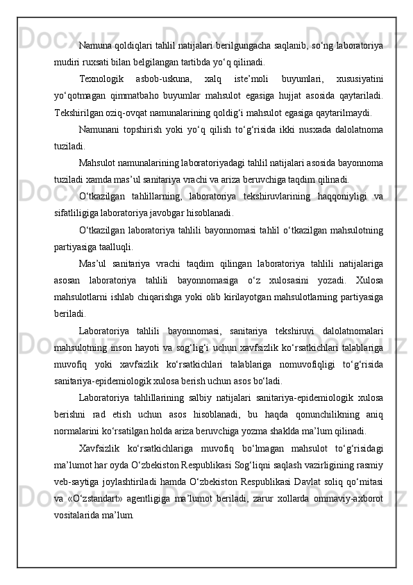 Namuna qoldiqlari tahlil natijalari berilgungacha saqlanib, so‘ng laboratoriya
mudiri ruxsati bilan belgilangan tartibda yo‘q qilinadi.
Texnologik   asbob-uskuna,   xalq   iste’moli   buyumlari,   xususiyatini
yo‘qotmagan   qimmatbaho   buyumlar   mahsulot   egasiga   hujjat   asosida   qaytariladi.
Tekshirilgan oziq-ovqat namunalarining qoldig‘i mahsulot egasiga qaytarilmaydi.
Namunani   topshirish   yoki   yo‘q   qilish   to‘g‘risida   ikki   nusxada   dalolatnoma
tuziladi.
Mahsulot namunalarining laboratoriyadagi tahlil natijalari asosida bayonnoma
tuziladi xamda mas’ul sanitariya vrachi va ariza beruvchiga taqdim qilinadi.
O‘tkazilgan   tahlillarning,   laboratoriya   tekshiruvlarining   haqqoniyligi   va
sifatliligiga laboratoriya javobgar hisoblanadi .
O‘tkazilgan   laboratoriya  tahlili   bayonnomasi   tahlil  o‘tkazilgan  mahsulotning
partiyasiga taalluqli.
Mas’ul   sanitariya   vrachi   taqdim   qilingan   laboratoriya   tahlili   natijalariga
asosan   laboratoriya   tahlili   bayonnomasiga   o‘z   xulosasini   yozadi.   Xulosa
mahsulotlarni ishlab chiqarishga yoki olib kirilayotgan mahsulotlarning partiyasiga
beriladi.
Laboratoriya   tahlili   bayonnomasi,   sanitariya   tekshiruvi   dalolatnomalari
mahsulotning   inson   hayoti   va   sog‘lig‘i   uchun   xavfsizlik   ko‘rsatkichlari   talablariga
muvofiq   yoki   xavfsizlik   ko‘rsatkichlari   talablariga   nomuvofiqligi   to‘g‘risida
sanitariya-epidemiologik xulosa berish uchun asos bo‘ladi.
Laboratoriya   tahlillarining   salbiy   natijalari   sanitariya-epidemiologik   xulosa
berishni   rad   etish   uchun   asos   hisoblanadi,   bu   haqda   qonunchilikning   aniq
normalarini ko‘rsatilgan holda ariza beruvchiga yozma shaklda ma’lum qilinadi.
Xavfsizlik   ko‘rsatkichlariga   muvofiq   bo‘lmagan   mahsulot   to‘g‘risidagi
ma’lumot har oyda O‘zbekiston Respublikasi Sog‘liqni saqlash vazirligining rasmiy
veb-saytiga   joylashtiriladi   hamda   O‘zbekiston   Respublikasi   Davlat   soliq   qo‘mitasi
va   «O‘zstandart»   agentligiga   ma’lumot   beriladi,   zarur   xollarda   ommaviy-axborot
vositalarida ma’lum. 