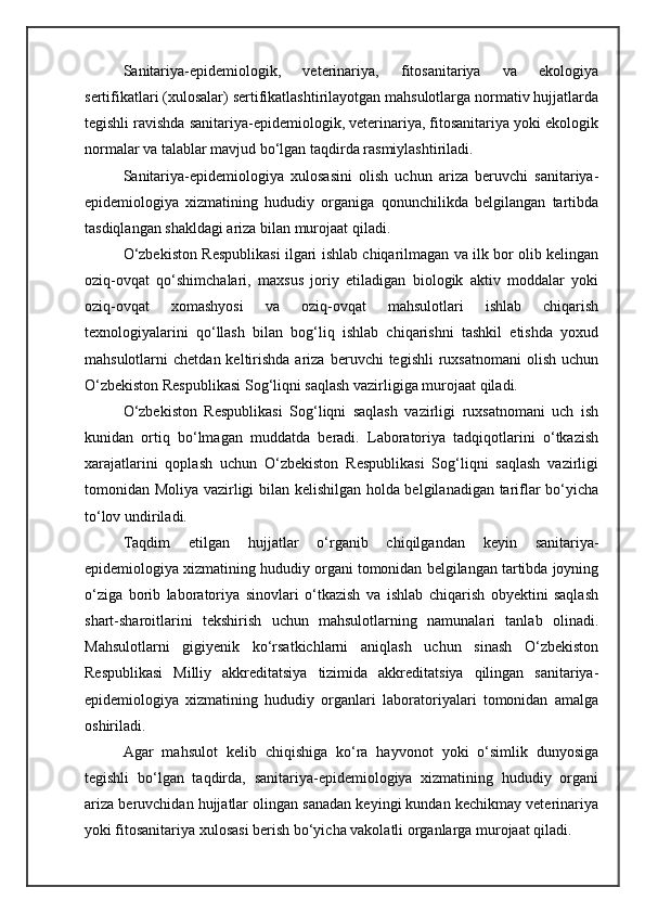 Sanitariya-epidemiologik,   veterinariya,   fitosanitariya   va   ekologiya
sertifikatlari (xulosalar) sertifikatlashtirilayotgan mahsulotlarga normativ hujjatlarda
tegishli ravishda sanitariya-epidemiologik, veterinariya, fitosanitariya yoki ekologik
normalar va talablar mavjud bo‘lgan taqdirda rasmiylashtiriladi.
Sanitariya-epidemiologiya   xulosasini   olish   uchun   ariza   beruvchi   sanitariya-
epidemiologiya   xizmatining   hududiy   organiga   qonunchilikda   belgilangan   tartibda
tasdiqlangan shakldagi ariza bilan murojaat qiladi.
O‘zbekiston Respublikasi ilgari ishlab chiqarilmagan va ilk bor olib kelingan
oziq-ovqat   qo‘shimchalari,   maxsus   joriy   etiladigan   biologik   aktiv   moddalar   yoki
oziq-ovqat   xomashyosi   va   oziq-ovqat   mahsulotlari   ishlab   chiqarish
texnologiyalarini   qo‘llash   bilan   bog‘liq   ishlab   chiqarishni   tashkil   etishda   yoxud
mahsulotlarni   chetdan  keltirishda  ariza  beruvchi  tegishli  ruxsatnomani   olish   uchun
O‘zbekiston Respublikasi Sog‘liqni saqlash vazirligiga murojaat qiladi.
O‘zbekiston   Respublikasi   Sog‘liqni   saqlash   vazirligi   ruxsatnomani   uch   ish
kunidan   ortiq   bo‘lmagan   muddatda   beradi.   Laboratoriya   tadqiqotlarini   o‘tkazish
xarajatlarini   qoplash   uchun   O‘zbekiston   Respublikasi   Sog‘liqni   saqlash   vazirligi
tomonidan Moliya vazirligi bilan kelishilgan holda belgilanadigan tariflar bo‘yicha
to‘lov undiriladi.
Taqdim   etilgan   hujjatlar   o‘rganib   chiqilgandan   keyin   sanitariya-
epidemiologiya xizmatining hududiy organi tomonidan belgilangan tartibda joyning
o‘ziga   borib   laboratoriya   sinovlari   o‘tkazish   va   ishlab   chiqarish   obyektini   saqlash
shart-sharoitlarini   tekshirish   uchun   mahsulotlarning   namunalari   tanlab   olinadi.
Mahsulotlarni   gigiyenik   ko‘rsatkichlarni   aniqlash   uchun   sinash   O‘zbekiston
Respublikasi   Milliy   akkreditatsiya   tizimida   akkreditatsiya   qilingan   sanitariya-
epidemiologiya   xizmatining   hududiy   organlari   laboratoriyalari   tomonidan   amalga
oshiriladi.
Agar   mahsulot   kelib   chiqishiga   ko‘ra   hayvonot   yoki   o‘simlik   dunyosiga
tegishli   bo‘lgan   taqdirda,   sanitariya-epidemiologiya   xizmatining   hududiy   organi
ariza beruvchidan hujjatlar olingan sanadan keyingi kundan kechikmay veterinariya
yoki fitosanitariya xulosasi berish bo‘yicha vakolatli organlarga murojaat qiladi. 