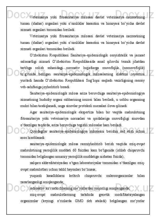 Veterinariya   yoki   fitosanitariya   xulosasi   davlat   veterinariya   nazoratining
tuman   (shahar)   organlari   yoki   o‘simliklar   karantini   va   himoyasi   bo‘yicha   davlat
xizmati organlari tomonidan beriladi.
Veterinariya   yoki   fitosanitariya   xulosasi   davlat   veterinariya   nazoratining
tuman   (shahar)   organlari   yoki   o‘simliklar   karantini   va   himoyasi   bo‘yicha   davlat
xizmati organlari tomonidan beriladi.
O‘zbekiston   Respublikasi   Sanitariya-epidemiologik   osoyishtalik   va   jamoat
salomatligi   xizmati   O‘zbekiston   Respublikasida   amal   qiluvchi   texnik   jihatdan
tartibga   solish   sohasidagi   normativ   hujjatlarga   muvofiqlik   (nomuvofiqlik)
to‘g‘risida   berilgan   sanitariya-epidemiologik   xulosalarning   elektron   reyestrini
yuritadi   hamda   O‘zbekiston   Respublikasi   Sog‘liqni   saqlash   vazirligining   rasmiy
veb-sahifasiga joylashtirib boradi.
Sanitariya-epidemiologik   xulosa   ariza   beruvchiga   sanitariya-epidemiologiya
xizmatining   hududiy   organi   rahbarining   imzosi   bilan   beriladi,   u   ushbu   organning
muhri bilan tasdiqlanadi, unga sinovlar protokoli nusxalari ilova qilinadi.
Agar   sanitariya-epidemiologik   ekspertiza   bilan   bir   vaqtda   mahsulotning
fitosanitariya   yoki   veterinariya   normalari   va   qoidalariga   muvofiqligi   sinovdan
o‘tkazilgan taqdirda, ariza beruvchiga tegishli xulosalar ham beriladi.
Quyidagilar   sanitariya-epidemiologiya   xulosasini   berishni   rad   etish   uchun
asos hisoblanadi:
sanitariya-epidemiologik   xulosa   rasmiylashtirib   berish   vaqtida   oziq-ovqat
mahsulotining   yaroqlilik   muddati   60   foizdan   kam   bo‘lganida   (ishlab   chiqaruvchi
tomonidan belgilangan umumiy yaroqlilik muddatiga nisbatan foizda);
xalqaro akkreditatsiyadan  o‘tgan laboratoriyalar tomonidan o‘tkazilgan oziq-
ovqat mahsulotlari uchun tahlil bayonlari bo‘lmasa;
yuqumli   kasalliklarni   keltirib   chiqaruvchi   mikroorganizmlar   bilan
zararlanganligi aniqlanganda;
radioaktiv ko‘rsatkichlarning me’yorlardan yuqoriligi aniqlanganda;
oziq-ovqat   mahsulotlarining   tarkibida   genetik   modifikatsiyalangan
organizmlar   (keyingi   o‘rinlarda   GMO   deb   ataladi)   belgilangan   me’yorlar 