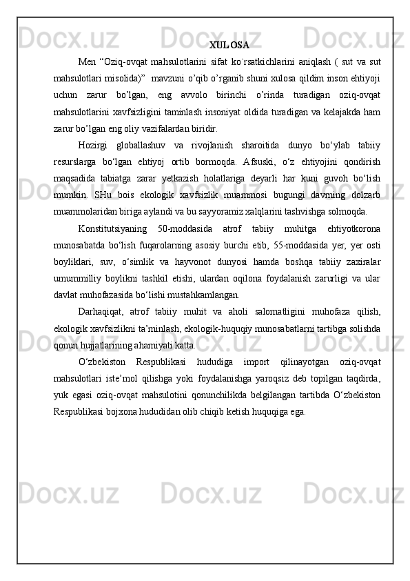 XULOSA
Men   “ Oziq-ovqat   mahsulotlarini   sifat   ko ` rsatkichlarini   aniqlash   (   sut   va   sut
mahsulotlari misolida)”   mavzuni o’qib o’rganib shuni xulosa qildim inson ehtiyoji
uchun   zarur   bo’lgan,   eng   avvolo   birinchi   o’rinda   turadigan   oziq-ovqat
mahsulotlarini  xavfsizligini  taminlash insoniyat  oldida  turadigan va  kelajakda ham
zarur bo’lgan eng oliy vazifalardan biridir.
Hozirgi   globallashuv   va   rivojlanish   sharoitida   dunyo   bo‘ylab   tabiiy
resurslarga   bo‘l gan   ehtiyoj   ortib   bormoqda.   Afsuski,   o‘z   ehtiyojini   qondirish
maqsadida   tabiatga   zarar   yetkazish   holatlariga   deyarli   har   kuni   guvoh   bo‘lish
mumkin.   SHu   bois   ekologik   xavfsizlik   muammosi   bugungi   davrning   dolzarb
muammolaridan biriga aylandi va bu sayyoramiz xalqlarini tashvishga solmoqda.
Konstitutsiyaning   50-moddasida   atrof   tabiiy   muhitga   ehtiyotkorona
munosabatda   bo‘lish   fuqarolarning   asosiy   burchi   etib,   55-moddasida   yer,   yer   osti
boyliklari,   suv,   o‘simlik   va   hayvonot   dunyosi   hamda   boshqa   tabiiy   zaxiralar
umummilliy   boylikni   tashkil   etishi,   ulardan   oqilona   foydalanish   zarurligi   va   ular
davlat muhofazasida bo‘lishi mustahkamlangan.
Darhaqiqat,   atrof   tabiiy   muhit   va   aholi   salomatligini   muhofaza   qilish,
ekologik  xavfsizlikni ta’minlash, ekologik-huquqiy munosabatlarni tartibga solishda
qonun hujjatlarining ahamiyati katta.
O‘zbekiston   Respublikasi   hududiga   import   qilinayotgan   oziq-ovqat
mahsulotlari   iste’mol   qilishga   yoki   foydalanishga   yaroqsiz   deb   topilgan   taqdirda,
yuk   egasi   oziq-ovqat   mahsulotini   qonunchilikda   belgilangan   tartibda   O‘zbekiston
Respublikasi bojxona hududidan olib chiqib ketish huquqiga ega. 
