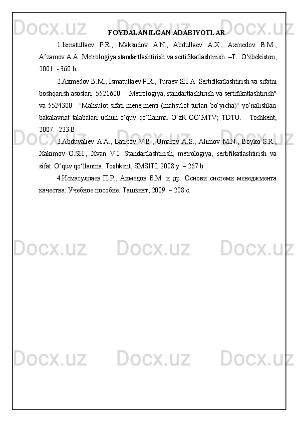 FOYDALANILGAN ADABIYOTLAR
1.Ismatullaev   P.R.,   Maksudov   A.N.,   Abdullaev   A.X.,   Axmedov   B.M.,
A’zamov A.A. Metrologiya standartlashtirish va sertifikatlashtirish. –T.: O‘zbekiston,
2001. - 360 b.
2.Axmedov B.M., Ismatullaev P.R., Turaev SH.A. Sertifikatlashtirish va sifatni
boshqarish asoslari: 5521600 - "Metrologiya, standartlashtirish va sertifikatlashtirish"
va 5524300 - "Mahsulot sifati menejmenti (mahsulot turlari bo‘yicha)" yo‘nalishlari
bakalavriat   talabalari   uchun   o‘quv   qo‘llanma.   O‘zR   OO‘MTV;   TDTU.   -   Toshkent,
2007. -233 B.
3.Abduvaliev   A.A.,   Latipov   V.B.,   Umarov   A.S.,   Alimov   M.N.,   Boyko   S.R.,
Xakimov   O.SH.,   Xvan   V.I.   Standartlashtirish,   metrologiya,   sertifikatlashtirish   va
sifat. O‘quv qo‘llanma. Toshkent, SMSITI, 2008 y. – 267 b.
4.Исматуллаев   П.Р.,   Aхмедов   Б.М.   и   др.   Основи   системи   менеджмента
качества: Учебное пособие. Ташкент, 2009. – 208 с. 