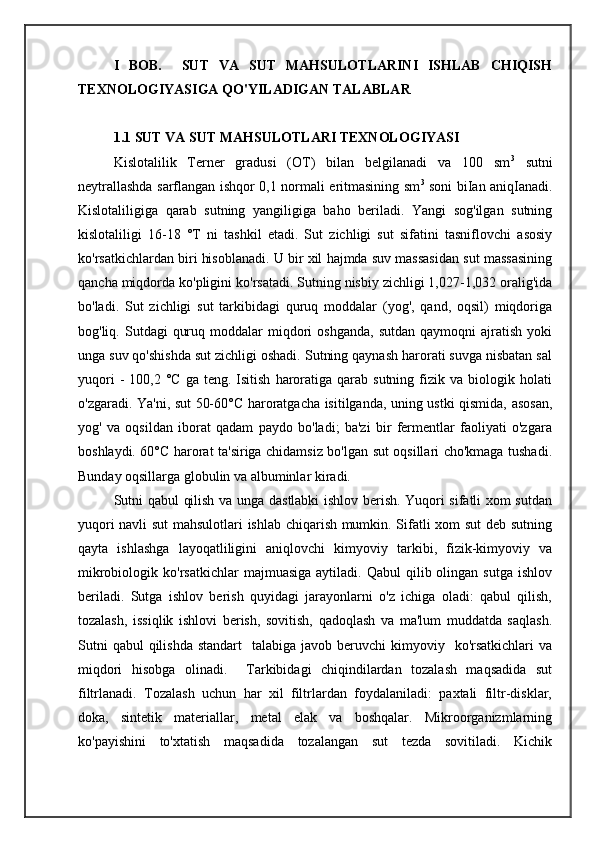 I   BOB.     SUT   VA   SUT   MAHSULOTLARINI   ISHLAB   CHIQISH
TEXNOLOGIYASIGA QO'YILADIGAN TALABLAR
1.1 SUT VA SUT MAHSULOTLARI TEXNOLOGIYASI
Kislotalilik   Terner   gradusi   (OT)   bilan   belgilanadi   va   100   sm 3
  sutni
neytrallashda sarflangan ishqor 0,1 normali eritmasining sm 3
  soni biIan aniqIanadi.
Kislotaliligiga   qarab   sutning   yangiligiga   baho   beriladi.   Yangi   sog'ilgan   sutning
kislotaliligi   16-18   °T   ni   tashkil   etadi.   Sut   zichligi   sut   sifatini   tasniflovchi   asosiy
ko'rsatkichlardan biri hisoblanadi. U bir xil hajmda suv massasidan sut massasining
qancha miqdorda ko'pligini ko'rsatadi. Sutning nisbiy zichligi 1,027-1,032 oralig'ida
bo'ladi.   Sut   zichligi   sut   tarkibidagi   quruq   moddalar   (yog',   qand,   oqsil)   miqdoriga
bog'liq.  Sutdagi   quruq  moddalar  miqdori  oshganda,  sutdan   qaymoqni   ajratish   yoki
unga suv qo'shishda sut zichligi oshadi. Sutning qaynash harorati suvga nisbatan sal
yuqori  -   100,2  °C  ga  teng.   Isitish   haroratiga  qarab  sutning   fizik  va  biologik  holati
o'zgaradi. Ya'ni, sut 50-60°C haroratgacha isitilganda, uning ustki qismida, asosan,
yog'   va   oqsildan   iborat   qadam   paydo   bo'ladi;   ba'zi   bir   fermentlar   faoliyati   o'zgara
boshlaydi. 60°C harorat ta'siriga chidamsiz bo'lgan sut oqsillari cho'kmaga tushadi.
Bunday oqsillarga globulin va albuminlar kiradi.
Sutni qabul qilish va unga dastlabki ishlov berish. Yuqori sifatli xom sutdan
yuqori navli sut  mahsulotlari ishlab chiqarish mumkin. Sifatli xom sut  deb sutning
qayta   ishlashga   layoqatliligini   aniqlovchi   kimyoviy   tarkibi,   fizik-kimyoviy   va
mikrobiologik  ko'rsatkichlar  majmuasiga   aytiladi.  Qabul   qilib  olingan  sutga  ishlov
beriladi.   Sutga   ishlov   berish   quyidagi   jarayonlarni   o'z   ichiga   oladi:   qabul   qilish,
tozalash,   issiqlik   ishlovi   berish,   sovitish,   qadoqlash   va   ma'lum   muddatda   saqlash.
Sutni   qabul   qilishda  standart     talabiga javob  beruvchi  kimyoviy   ko'rsatkichlari   va
miqdori   hisobga   olinadi.     Tarkibidagi   chiqindilardan   tozalash   maqsadida   sut
filtrlanadi.   Tozalash   uchun   har   xil   filtrlardan   foydalaniladi:   paxtali   filtr-disklar,
doka,   sintetik   materiallar,   metal   elak   va   boshqalar.   Mikroorganizmlarning
ko'payishini   to'xtatish   maqsadida   tozalangan   sut   tezda   sovitiladi.   Kichik 