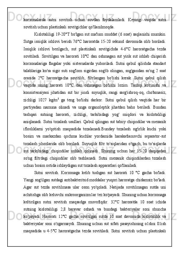 korxonalarda   sutni   sovitish   uchun   suvdan   foydalaniladi.   Keyingi   vaqtda   sutni
sovitish uchun plastinkali sovitgichlar qo'llanilmoqda.
Kislotaliligi 19-20°T bo'lgan sut ma'lum muddat (6 soat) saqlanishi mumkin.
Sutga   issiqlik   ishlovi   berish   76°C   haroratda   15-20   sekund   davomida   olib   boriladi.
Issiqlik   ishlovi   berilgach,   sut   plastinkali   sovitgichda   4-6°C   haroratgacha   tezda
sovitiladi.  Sovitilgan  va  harorati  10°C   dan  oshmagan   sut   yirik  sut   ishlab  chiqarish
korxonalariga   flagalar   yoki   sisternalarda   yuboriladi.   Sutni   qabul   qilishda   standart
talablariga  ko'ra  sigir   suti   sog'lom   sigirdan   sog'ib  olingan,  sog'gandan  so'ng  2  soat
orasida   2°C   haroratgacha   sovitilib,   filtrlangan   bo'lishi   kerak.   Sutni   qabul   qilish
vaqtida   uning   harorati   10°C   dan   oshmagan   bo'lishi   lozim.   Tashqi   ko'rinishi   va
konsistensiyasi   jihatidan   sut   bir   jinsli   suyuqlik,   rangi   sarg'ishroq-oq,   cho'kmasiz,
zichligi   1027   kg/m 3
  ga   teng   bo'lishi   darkor.   Sutni   qabul   qilish   vaqtida   har   bir
partiyadan   namuna   olinadi   va   unga   organoleptik   jihatdan   baho   beriladi.   Bundan
tashqari   sutning   harorati,   zichligi,   tarkibidagi   yog'   miqdori   va   kislotaliligi
aniqlanadi. Sutni tozalash usullari. Qabul qilingan sut tabiiy chiqindilar va mexanik
iflosliklarni   yo'qotish   maqsadida   tozalanadi.Bunday   tozalash   og'irlik   kuchi   yoki
bosim   va   markazdan   qochma   kuchlar   yordamida   harakatlanuvchi   separator-sut
tozalash  jihozlarida olib  boriladi.  Suyuqlik  filtr  to'siqlaridan  o'tgach,  bu  to'siqlarda
sut   tarkibidagi   chiqindilar   ushlab   qolinadi.   Shuning   uchun   har   15-20   daqiqadan
so'ng   filtrdagi   chiqindilar   olib   tashlanadi.   Sutni   mexanik   chiqindilardan   tozalash
uchun bosim ostida ishlaydigan sut tozalash apparatlari qo'llaniladi.
Sutni   sovitish.   Korxonaga   kelib   tushgan   sut   harorati   10   °C   gacha   bo'ladi.
Yangi sog'ilgan sutdagi antibakteritsid moddalar yuqori haroratga chidamsiz bo'ladi.
Agar   sut   tezda   sovitilmasa   ular   oson   yo'qoladi.   Natijada   sovitilmagan   sutda   uni
achitishga olib keluvchi mikroorganizm1ar tez ko'payadi. Shuning uchun korxonaga
keltirilgan   sutni   sovitish   maqsadga   muvofiqdir.   32°C   haroratda   10   soat   ichida
sutning   kislotaliligi   2,8   baravar   oshadi   va   bundagi   bakteriyalar   soni   shuncha
ko'payadi.   Harorati   12°C   gacha   sovitilgan   sutda   10   soat   davomida   kislotalilik   va
bakteriyalar  soni  o'zgarmaydi. Shuning uchun sut  sifati  pasayishining  o1dini  01ish
maqsadida   u   4-5°C   haroratgacha   tezda   sovitiladi.   Sutni   sovitish   uchun   plastinkali 