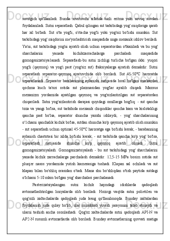 sovitgich   qo'llaniladi.   Bunda   sovituvchi   sifatida   tuzli   eritma   yoki   sovuq   suvdan
foydalaniladi. Sutni separatlash. Qabul qilingan sut tarkibidagi yog' miqdoriga qarab
har   xil   bo'ladi.   Sut   o'ta   yog'li,   o'rtacha   yog'li   yoki   yog'siz   bo'lishi   mumkin.   Sut
tarkibidagi yog' miqdorini me'yorlashtirish maqsadida unga mexanik ishlov beriladi.
Ya'ni, sut  tarkibidagi  yog'ni  ajratib olish uchun separatordan o'tkaziladi  va bu yog'
sharchalarini   yanada   kichikzarrachalarga   parchalash   maqsadida
gomogenizatsiya1anadi.   Separatlash-bu   sutni   zichligi   turlicha   bo'lgan   ikki:   yuqori
yog'li   (qaymoq)   va   yog'i   past   (yog'siz   sut)   fraksiyalarga   ajratish   demakdir.   Sutni
separatlash   separator-qaymoq   ajratuvchida   olib   boriladi.   Sut   45-50°C   haroratda
separatlanadi.   Separator   barabanining   aylanishi   natijasida   hosil   bo'lgan   markazdan
qochma   kuch   ta'siri   ostida   sut   plazmasidan   yog'lar   ajralib   chiqadi.   Maxsus
mexanizm   yordamida   ajratilgan   qaymoq   va   yog'sizlantirilgan   sut   separatordan
chiqariladi.   Sutni   yog'sizlantirish   darajasi   quyidagi   omillarga   bog'liq:   -   sut   qancha
toza   va  yangi   bo'lsa,   sut   tarkibida  mexanik   chiqindilar   qancha   kam   va  kislotaliligi
qancha   past   bo'lsa,   separator   shuncha   yaxshi   ishlaydi;   -   yog'   sharchalarining
o'1chami qanchalik kichik bo'lsa, sutdan shuncha ko'p qaymoq ajratib olish mumkin
- sut separatlash uchun optimal 45-50°C haroratga ega bo'lishi kerak; - barabanning
aylanish   chastotasi   bir   xilda  bo'lishi   kerak;   -   sut   tarkibida   qancha   ko'p  yog'   bo'lsa,
separatlash   natijasida   shuncha   ko'p   qaymoq   ajratib   olinadi.   Sutni
gomogenizatsiyalash.   Gomogenizatsiyalash   -   bu   sut   tarkibidagi   yog'   sharchalarini
yanada   kichik   zarrachalarga   parchalash   demakdir.   12,5-15   MPa   bosim   ostida   sut
plunjer   nasos   yordamida   yutish   kamerasiga   tushadi.   Klapan   sal   ochiladi   va   sut
klapan   bilan   bo'shliq   orasidan   o'tadi.   Mana   shu   bo'shliqdan   o'tish   paytida   sutdagi
o'lchami 5-10 mkm bo'lgan yog' sharchalari parchalanadi.
Pasterizatsiyalangan   sutni   kichik   hajmdagi   idishlarda   qadoqlash
avtomatlashtirilgan   liniyalarda   olib   boriladi.   Hozirgi   vaqtda   sutni   polietilen   va
qog'ozli   xaltachalarda   qadoqlash   juda   keng   qo'llanilmoqda.   Bunday   xaltalardan
foydalanish   juda   qulay   bo'lib,   ular   murakkab   yuvish   jarayonini   talab   etmaydi   va
ularni   tashish   ancha   osonlashadi.   Qog'oz   xaltachalarda   sutni   qadoqlash   API-N   va
AP2-N   rusumli   avtomatlarda   olib   boriladi.   Bunday   avtomatlarning  quvvati   soatiga 