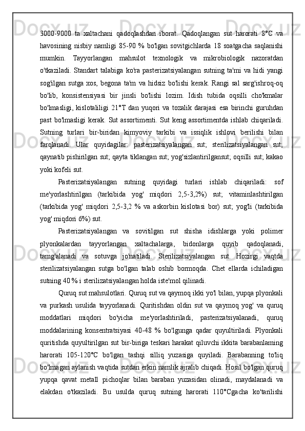 3000-9000   ta   xaltachani   qadoqlashdan   iborat.   Qadoqlangan   sut   harorati   8°C   va
havosining   nisbiy   namligi   85-90   %   bo'lgan   sovitgichlarda   18   soatgacha   saqlanishi
mumkin.   Tayyorlangan   mahsulot   texnologik   va   mikrobiologik   nazoratdan
o'tkaziladi.   Standart   talabiga   ko'ra   pasterizatsiyalangan   sutning   ta'mi   va   hidi   yangi
sog'ilgan   sutga   xos,   begona   ta'm   va   hidsiz   bo'lishi   kerak.   Rangi   sal   sarg'ishroq-oq
bo'lib,   konsistensiyasi   bir   jinsli   bo'lishi   lozim.   Idish   tubida   oqsilli   cho'kmalar
bo'lmasligi,   kislotaliligi   21°T   dan   yuqori   va   tozalik   darajasi   esa   birinchi   guruhdan
past   bo'lmasligi   kerak. Sut   assortimenti.  Sut   keng assortimentda   ishlab  chiqariladi.
Sutning   turlari   bir-biridan   kimyoviy   tarkibi   va   issiqlik   ishlovi   berilishi   bilan
farqlanadi.   Ular   quyidagilar:   pasterizatsiyalangan   sut;   sterilizatsiyalangan   sut;
qaynatib pishirilgan sut; qayta tiklangan sut; yog'sizlantirilgansut; oqsilli sut; kakao
yoki kofeli sut.
Pasterizatsiyalangan   sutning   quyidagi   turlari   ishlab   chiqariladi:   sof
me'yorlashtirilgan   (tarkibida   yog'   miqdori   2,5-3,2%)   sut;   vitaminlashtirilgan
(tarkibida   yog'   miqdori   2,5-3,2   %   va   askorbin   kislotasi   bor)   sut;   yog'li   (tarkibida
yog' miqdori 6%) sut.
Pasterizatsiyalangan   va   sovitilgan   sut   shisha   idishlarga   yoki   polimer
plyonkalardan   tayyorlangan   xaltachalarga,   bidonlarga   quyib   qadoqlanadi,
tamg'alanadi   va   sotuvga   jo'natiladi.   Sterilizatsiyalangan   sut.   Hozirgi   vaqtda
sterilizatsiyalangan   sutga   bo'lgan   talab   oshib   bormoqda.   Chet   ellarda   ichiladigan
sutning 40 % i sterilizatsiyalangan holda iste'mol qilinadi.
Quruq sut mahsulotlari. Quruq sut va qaymoq ikki yo'l bilan, yupqa plyonkali
va   purkash   usulida   tayyorlanadi.   Quritishdan   oldin   sut   va   qaymoq   yog'   va   quruq
moddatlari   miqdori   bo'yicha   me'yorlashtiriladi,   pasterizatsiyalanadi,   quruq
moddalarining   konsentratsiyasi   40-48   %   bo'lgunga   qadar   quyultiriladi.   Plyonkali
quritishda quyultirilgan sut  bir-biriga teskari harakat qiluvchi ikkita barabanlaming
harorati   105-120°C   bo'lgan   tashqi   silliq   yuzasiga   quyiladi.   Barabanning   to'liq
bo'lmagan aylanish vaqtida sutdan erkin namlik ajralib chiqadi. Hosil bo'lgan quruq
yupqa   qavat   metall   pichoqlar   bilan   baraban   yuzasidan   olinadi,   maydalanadi   va
elakdan   o'tkaziladi.   Bu   usulda   quruq   sutning   harorati   110°Cgacha   ko'tarilishi 