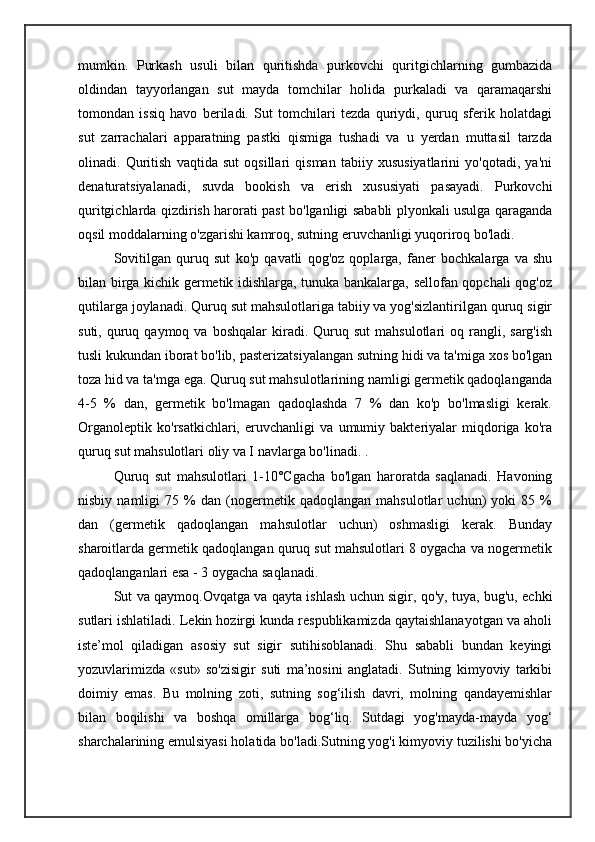 mumkin.   Purkash   usuli   bilan   quritishda   purkovchi   quritgichlarning   gumbazida
oldindan   tayyorlangan   sut   mayda   tomchilar   holida   purkaladi   va   qaramaqarshi
tomondan   issiq   havo   beriladi.   Sut   tomchilari   tezda   quriydi,   quruq   sferik   holatdagi
sut   zarrachalari   apparatning   pastki   qismiga   tushadi   va   u   yerdan   muttasil   tarzda
olinadi.   Quritish   vaqtida   sut   oqsillari   qisman   tabiiy   xususiyatlarini   yo'qotadi,   ya'ni
denaturatsiyalanadi,   suvda   bookish   va   erish   xususiyati   pasayadi.   Purkovchi
quritgichlarda qizdirish harorati past bo'lganligi sababli plyonkali usulga qaraganda
oqsil moddalarning o'zgarishi kamroq, sutning eruvchanligi yuqoriroq bo'ladi.
Sovitilgan   quruq   sut   ko'p   qavatli   qog'oz   qoplarga,   faner   bochkalarga   va   shu
bilan birga kichik germetik idishlarga, tunuka bankalarga, sellofan qopchali qog'oz
qutilarga joylanadi. Quruq sut mahsulotlariga tabiiy va yog'sizlantirilgan quruq sigir
suti,  quruq  qaymoq  va  boshqalar  kiradi.  Quruq  sut   mahsulotlari   oq  rangli,  sarg'ish
tusli kukundan iborat bo'lib, pasterizatsiyalangan sutning hidi va ta'miga xos bo'lgan
toza hid va ta'mga ega. Quruq sut mahsulotlarining namligi germetik qadoqlanganda
4-5   %   dan,   germetik   bo'lmagan   qadoqlashda   7   %   dan   ko'p   bo'lmasligi   kerak.
Organoleptik   ko'rsatkichlari,   eruvchanligi   va   umumiy   bakteriyalar   miqdoriga   ko'ra
quruq sut mahsulotlari oliy va I navlarga bo'linadi. .
Quruq   sut   mahsulotlari   1-10°Cgacha   bo'lgan   haroratda   saqlanadi.   Havoning
nisbiy   namligi   75   %   dan   (nogermetik   qadoqlangan   mahsulotlar   uchun)   yoki   85   %
dan   (germetik   qadoqlangan   mahsulotlar   uchun)   oshmasligi   kerak.   Bunday
sharoitlarda germetik qadoqlangan quruq sut mahsulotlari 8 oygacha va nogermetik
qadoqlanganlari esa - 3 oygacha saqlanadi.
Sut va qaymoq.Ovqatga va qayta ishlash uchun sigir, qo'y, tuya, bug'u, echki
sutlari ishlatiladi. Lekin hozirgi kunda respublikamizda qaytaishlanayotgan va aholi
iste’mol   qiladigan   asosiy   sut   sigir   sutihisoblanadi.   Shu   sababli   bundan   keyingi
yozuvlarimizda   «sut»   so'zisigir   suti   ma’nosini   anglatadi.   Sutning   kimyoviy   tarkibi
doimiy   emas.   Bu   molning   zoti,   sutning   sog‘ilish   davri,   molning   qandayemishlar
bilan   boqilishi   va   boshqa   omillarga   bog‘liq.   Sutdagi   yog'mayda-mayda   yog‘
sharchalarining emulsiyasi holatida bo'ladi.Sutning yog'i kimyoviy tuzilishi bo'yicha 