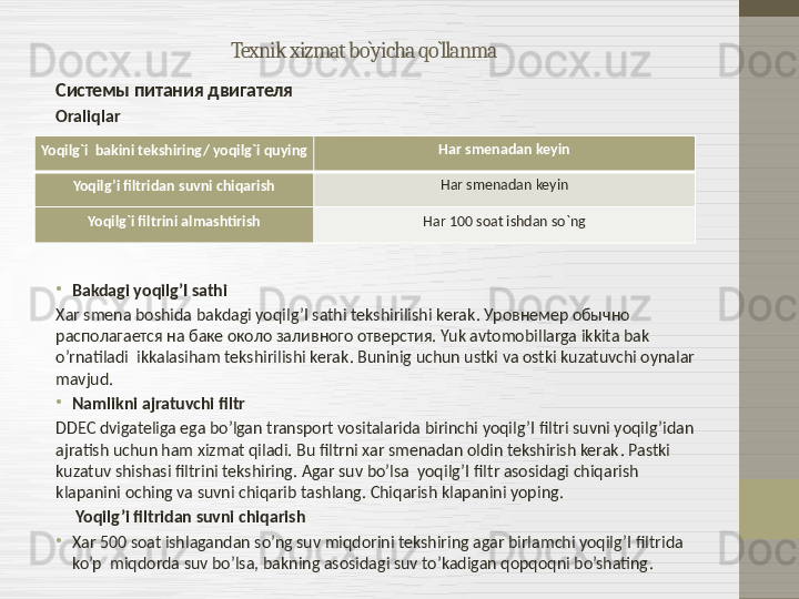 Texnik xizmat bo`yicha qo`llanma
Системы питания двигателя
Oraliqlar 
•
Bakdagi yoqilg’I sathi
Xar smena boshida bakdagi yoqilg’I sathi tekshirilishi kerak . Уровнемер обычно 
располагается на баке около заливного отверстия.  Yuk avtomobillarga ikkita bak 
o’rnatiladi  ikkalasiham tekshirilishi kerak .  Buninig uchun ustki va ostki kuzatuvchi oynalar 
mavjud .
•
Namlikni ajratuvchi filtr
DDEC dvigateliga ega bo’lgan transport vositalarida birinchi yoqilg’I filtri suvni yoqilg’idan 
ajratish uchun ham xizmat qiladi. Bu filtrni xar smenadan oldin tekshirish kerak .  Pastki 
kuzatuv shishasi filtrini tekshiring .  Agar suv bo’lsa  yoqilg’I filtr asosidagi chiqarish 
klapanini oching va suvni chiqarib tashlang. Chiqarish klapanini yoping.
      Yoqilg’i filtridan suvni chiqarish
•
Xar 500 soat ishlagandan so’ng suv miqdorini tekshiring agar birlamchi yoqilg’I filtrida 
ko’p  miqdorda suv bo’lsa, bakning asosidagi suv to’kadigan qopqoqni bo’shating .Yoqilg`i  bakini tekshiring/ yoqilg`i quying Har smenadan keyin
Yoqilg’i filtridan suvni chiqarish Har smenadan keyin
Yoqilg`i filtrini almashtirish Har 100 soat ishdan so`ng