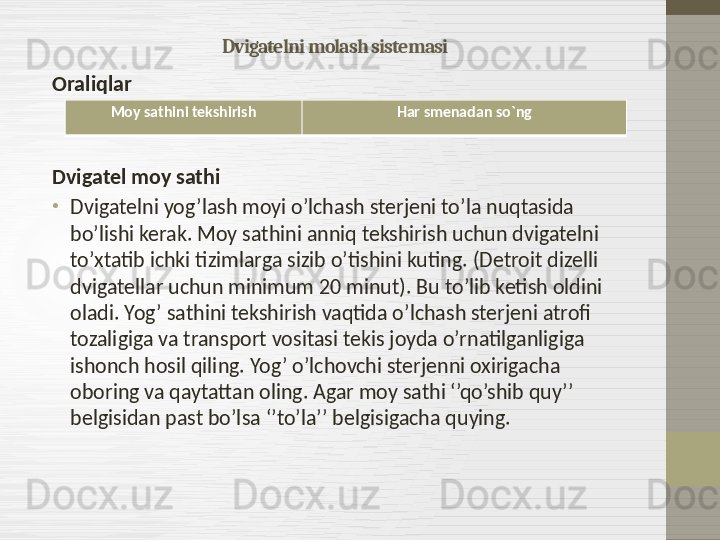 Dvigatelni molash sistemasi
Oraliqlar
Dvigatel moy sathi
•
Dvigatelni yog’lash moyi o’lchash sterjeni to’la nuqtasida 
bo’lishi kerak. Moy sathini anniq tekshirish uchun dvigatelni 
to’xtatib ichki tizimlarga sizib o’tishini kuting.  ( Detroit dizelli 
dvigatellar uchun minimum 20 minut ).  Bu to’lib ketish oldini 
oladi .  Yog’ sathini tekshirish vaqtida o’lchash sterjeni atrofi 
tozaligiga va transport vositasi tekis joyda o’rnatilganligiga 
ishonch hosil qiling. Yog’ o’lchovchi sterjenni oxirigacha 
oboring va qaytattan oling. Agar moy sathi ‘’qo’shib quy’’ 
belgisidan past bo’lsa ‘’to’la’’ belgisigacha quying.  Moy sathini tekshirish Har smenadan so`ng 