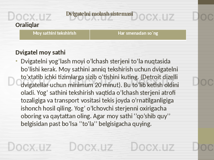 Dvigatelni molash sistemasi
Oraliqlar
Dvigatel moy sathi
•
Dvigatelni yog’lash moyi o’lchash sterjeni to’la nuqtasida 
bo’lishi kerak. Moy sathini anniq tekshirish uchun dvigatelni 
to’xtatib ichki tizimlarga sizib o’tishini kuting.  ( Detroit dizelli 
dvigatellar uchun minimum 20 minut ).  Bu to’lib ketish oldini 
oladi .  Yog’ sathini tekshirish vaqtida o’lchash sterjeni atrofi 
tozaligiga va transport vositasi tekis joyda o’rnatilganligiga 
ishonch hosil qiling. Yog’ o’lchovchi sterjenni oxirigacha 
oboring va qaytattan oling. Agar moy sathi ‘’qo’shib quy’’ 
belgisidan past bo’lsa ‘’to’la’’ belgisigacha quying.  Moy sathini tekshirish Har smenadan so`ng
