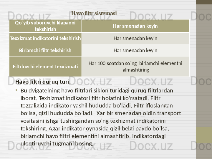 Havo filtr sistemasi
Havo filtri quruq turi.
•
Bu dvigatelning havo filtrlari siklon turidagi quruq filtrlardan 
iborat. Texhizmat indikatori filtr holatini ko’rsatadi. Filtr 
tozzaligida indikator yashil hududda bo’ladi .  Filtr ifloslangan 
bo’lsa, qizil hududda bo’ladi .   Xar bir smenadan oldin transport 
vositasini ishga tushirgandan so’ng texhizmat indikatorini 
tekshiring. Agar indikator oynasida qizil belgi paydo bo’lsa, 
birlamchi havo filtri elementini almashtirib, indikatordagi 
uloqtiruvchi tugmani bosing. Qo`yib yuboruvchi klapanni 
tekshirish Har smenadan keyin
Texxizmat indikatorini tekshirish Har smenadan keyin
Birlamchi filtr tekshirish Har smenadan keyin
Filtrlovchi element texxizmati Har 100 soatdan so`ng  birlamchi elementni 
almashtiring