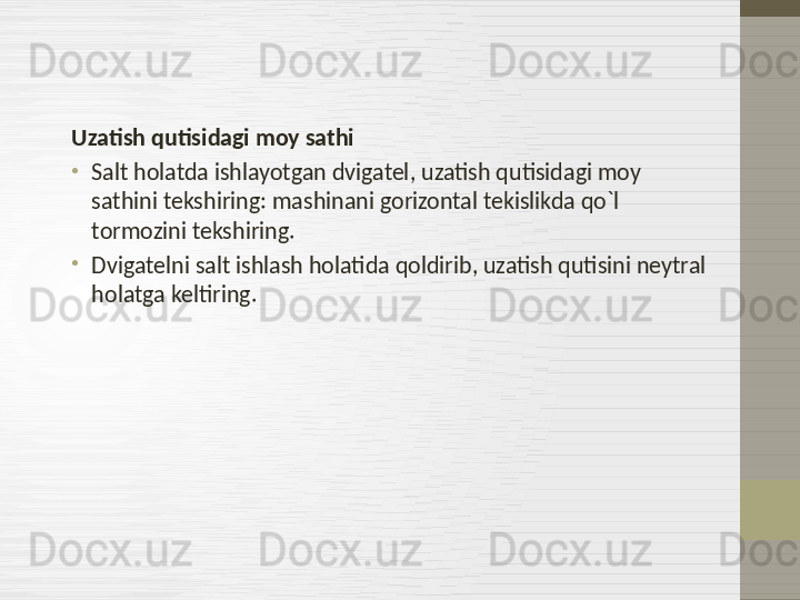 Uzatish qutisidagi moy sathi
•
Salt holatda ishlayotgan dvigatel ,  uzatish qutisidagi moy 
sathini tekshiring:   mashinani gorizontal tekislikda qo`l 
tormozini tekshiring.
•
Dvigatelni salt ishlash holatida qoldirib, uzatish qutisini neytral 
holatga keltiring.