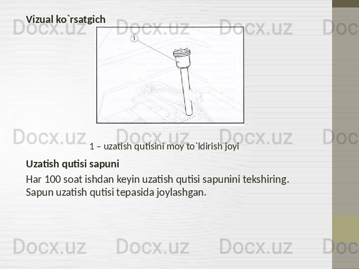 Vizual ko`rsatgich
                                   1 – uzatish qutisini moy to`ldirish joyi
Uzatish qutisi sapuni
Har 100 soat ishdan keyin uzatish qutisi sapunini tekshiring . 
Sapun uzatish qutisi tepasida joylashgan. 