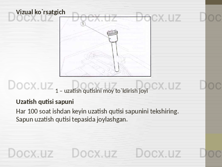 Vizual ko`rsatgich
                                   1 – uzatish qutisini moy to`ldirish joyi
Uzatish qutisi sapuni
Har 100 soat ishdan keyin uzatish qutisi sapunini tekshiring . 
Sapun uzatish qutisi tepasida joylashgan.