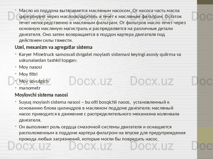 •
Масло из поддона вытягивается масляным насосом. От насоса часть масла 
циркулирует через маслоохладитель и течет к масляным фильтрам. Остаток 
течет непосредственно к масляным фильтрам. От фильтров масло течет через 
основную масляную магистраль и распределяется на различные детали 
двигателя. Оно затем возвращается в поддон картера двигателя под 
действием силы тяжести.
Uzel, mexanizm va agregatlar sistema
•
Karyer Minetruck samosvali dvigatel moylash sistemasi keyingi asosiy qulirma va 
uskunalardan tashkil topgan :
•
Moy nasosi
•
Moy filtri
•
Moy sovutgich  
•
manometr
Moylovchi sistema nasosi
•
Suyuq moylash sistema nasosi  –  bu olti bosqichli nasos ,    установленный к 
основанию блока цилиндров в масляном поддоне двигателя; масляный 
насос приводится в движение с распределительного механизма коленвала 
двигателя.
•
Он выполняет роль сердца смазочной системы двигателя и оснащается 
расположенным в поддоне картера фильтром на впуске для предупреждения 
прохода любых загрязнений, которые могли бы повредить насос. 