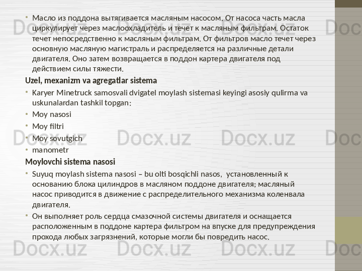 •
Масло из поддона вытягивается масляным насосом. От насоса часть масла 
циркулирует через маслоохладитель и течет к масляным фильтрам. Остаток 
течет непосредственно к масляным фильтрам. От фильтров масло течет через 
основную масляную магистраль и распределяется на различные детали 
двигателя. Оно затем возвращается в поддон картера двигателя под 
действием силы тяжести.
Uzel, mexanizm va agregatlar sistema
•
Karyer Minetruck samosvali dvigatel moylash sistemasi keyingi asosiy qulirma va 
uskunalardan tashkil topgan :
•
Moy nasosi
•
Moy filtri
•
Moy sovutgich  
•
manometr
Moylovchi sistema nasosi
•
Suyuq moylash sistema nasosi  –  bu olti bosqichli nasos ,    установленный к 
основанию блока цилиндров в масляном поддоне двигателя; масляный 
насос приводится в движение с распределительного механизма коленвала 
двигателя.
•
Он выполняет роль сердца смазочной системы двигателя и оснащается 
расположенным в поддоне картера фильтром на впуске для предупреждения 
прохода любых загрязнений, которые могли бы повредить насос.