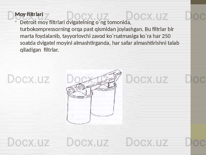 Moy filtrlari
•
Detroit moy filtrlari dvigatelning o`ng tomonida, 
turbokompressorning orqa past qismidan joylashgan. Bu filtrlar bir 
marta foydalanib ,  tayyorlovchi zavod ko`rsatmasiga ko`ra har 250 
soatda dvigatel moyini almashtirganda, har safar almashtirishni talab 
qiladigan  filtrlar. 