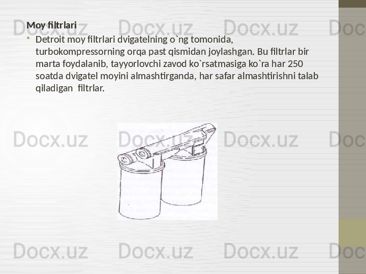 Moy filtrlari
•
Detroit moy filtrlari dvigatelning o`ng tomonida, 
turbokompressorning orqa past qismidan joylashgan. Bu filtrlar bir 
marta foydalanib ,  tayyorlovchi zavod ko`rsatmasiga ko`ra har 250 
soatda dvigatel moyini almashtirganda, har safar almashtirishni talab 
qiladigan  filtrlar.