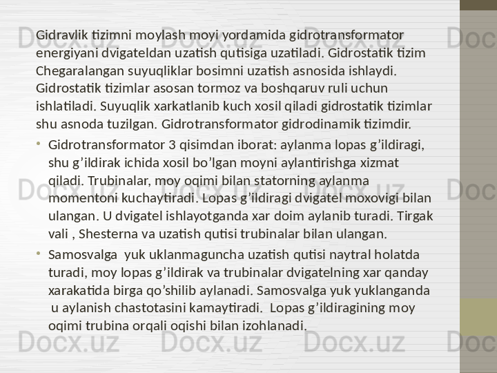 Gidravlik tizimni moylash moyi yordamida gidrotransformator 
energiyani dvigateldan uzatish qutisiga uzatiladi. Gidrostatik tizim  
Chegaralangan suyuqliklar bosimni uzatish asnosida ishlaydi. 
Gidrostatik tizimlar asosan tormoz va boshqaruv ruli uchun 
ishlatiladi. Suyuqlik xarkatlanib kuch xosil qiladi gidrostatik tizimlar 
shu asnoda tuzilgan. Gidrotransformator gidrodinamik tizimdir. 
•
Gidrotransformator 3 qisimdan iborat: aylanma lopas g’ildiragi, 
shu g’ildirak ichida xosil bo’lgan moyni aylantirishga xizmat 
qiladi. Trubinalar, moy oqimi bilan statorning aylanma 
momentoni kuchaytiradi .  Lopas g’ildiragi dvigatel moxovigi bilan 
ulangan. U dvigatel ishlayotganda xar doim aylanib turadi. Tirgak 
vali , Shesterna va uzatish qutisi trubinalar bilan ulangan.  
•
Samosvalga  yuk uklanmaguncha uzatish qutisi naytral holatda 
turadi, moy lopas g’ildirak va trubinalar dvigatelning xar qanday 
xarakatida birga qo’shilib aylanadi. Samosvalga yuk yuklanganda 
 u aylanish chastotasini kamaytiradi.  Lopas g’ildiragining moy 
oqimi trubina orqali oqishi bilan izohlanadi.  