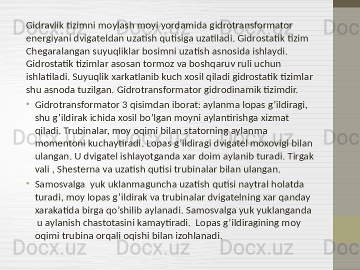 Gidravlik tizimni moylash moyi yordamida gidrotransformator 
energiyani dvigateldan uzatish qutisiga uzatiladi. Gidrostatik tizim  
Chegaralangan suyuqliklar bosimni uzatish asnosida ishlaydi. 
Gidrostatik tizimlar asosan tormoz va boshqaruv ruli uchun 
ishlatiladi. Suyuqlik xarkatlanib kuch xosil qiladi gidrostatik tizimlar 
shu asnoda tuzilgan. Gidrotransformator gidrodinamik tizimdir. 
•
Gidrotransformator 3 qisimdan iborat: aylanma lopas g’ildiragi, 
shu g’ildirak ichida xosil bo’lgan moyni aylantirishga xizmat 
qiladi. Trubinalar, moy oqimi bilan statorning aylanma 
momentoni kuchaytiradi .  Lopas g’ildiragi dvigatel moxovigi bilan 
ulangan. U dvigatel ishlayotganda xar doim aylanib turadi. Tirgak 
vali , Shesterna va uzatish qutisi trubinalar bilan ulangan.  
•
Samosvalga  yuk uklanmaguncha uzatish qutisi naytral holatda 
turadi, moy lopas g’ildirak va trubinalar dvigatelning xar qanday 
xarakatida birga qo’shilib aylanadi. Samosvalga yuk yuklanganda 
 u aylanish chastotasini kamaytiradi.  Lopas g’ildiragining moy 
oqimi trubina orqali oqishi bilan izohlanadi.