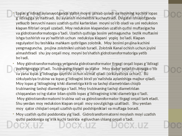 •
Lopas g’ildiragi aylanayotganda stator moyni ushlab qoladi va moyning kuchini lopas 
g’ildiragiga yo’naltiradi. Bu aylanish momentini kuchaytiradi. Dvigatel ishlayotganda  
yetkazib beruvchi nasos uzatish qutisi karteridan  moyni so’rib oladi va uni reduksion 
klapan filtrlari orqali uzatadi. Moy reduksion klapandan uzatish qutisi muftasigacha 
va gidrotransformatorga o’tadi. Uzatish qutisiga bosim yetmaguncha  tezlik muftasini 
ishga tushirish va yo’naltirish uchun  reduksiya klapani  yopiq  bo’ladi. Klapan 
regulyatori bu teshikka mahkam qotirilgan zolotnik.    Moy bosimi prujina kuchini 
yengmaguncha,  prujina zolotnikni ushlab turadi. Zolotnik Kanal ochish uchun joyini 
almashtiradi  shu joy orqali moy, moyni bo’shatish gidrotransformatoriga yetib 
bo’radi.  
•
  Moy gidrotransformatorga yetganda gidrotransformator tirgagi orqali lopas g’ildiragi 
podshipnigiga o’tadi. Trubinaning lopasti va stator   Moy stator orqali trubinaga o’tib 
va yana lopas g’ildiragiga qaytishi uchun xizmat qiladi (sirkulyatsiya uchun).  Bu  
sirkulyatsiya trubina va lopas g’ildiragini birxil yo’nalishda aylanishiga majbur qiladi.    
Moy lopas g’ildiragining ichki diametriga kirib va tashqi diametridan chiqib 
trubinaning tashqi diametriga o’tadi. Moy trubinaning tashqi diametridan 
chiqqandan so’ng stator bilan qisilib lopas g’ildiragining ichki diametriga o’tadi.            
 Moy gidrotransformatorni trubina vali va gidrotransformator tirgagi orqali tark etadi. 
Shu yerdan moy reduksion klapan orqali  moy sovutgichga uzatiladi.   Shu yerdan 
moy  qator chiiqlari orqali uzatish qutisi podshipniklari va muftaga boradi.  
•
Moy uzatish qutisi poddonida yig’iladi .   Gidrotransformatorni moylash moyi uzatish 
qutisi paddoniga og’irlik kuchi tasirida  egiluvchan shlang orqali o’tadi.  