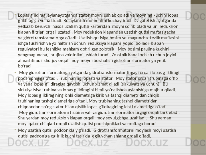 •
Lopas g’ildiragi aylanayotganda stator moyni ushlab qoladi va moyning kuchini lopas 
g’ildiragiga yo’naltiradi. Bu aylanish momentini kuchaytiradi. Dvigatel ishlayotganda  
yetkazib beruvchi nasos uzatish qutisi karteridan  moyni so’rib oladi va uni reduksion 
klapan filtrlari orqali uzatadi. Moy reduksion klapandan uzatish qutisi muftasigacha 
va gidrotransformatorga o’tadi. Uzatish qutisiga bosim yetmaguncha  tezlik muftasini 
ishga tushirish va yo’naltirish uchun  reduksiya klapani  yopiq  bo’ladi. Klapan 
regulyatori bu teshikka mahkam qotirilgan zolotnik.    Moy bosimi prujina kuchini 
yengmaguncha,  prujina zolotnikni ushlab turadi. Zolotnik Kanal ochish uchun joyini 
almashtiradi  shu joy orqali moy, moyni bo’shatish gidrotransformatoriga yetib 
bo’radi.  
•
  Moy gidrotransformatorga yetganda gidrotransformator tirgagi orqali lopas g’ildiragi 
podshipnigiga o’tadi. Trubinaning lopasti va stator   Moy stator orqali trubinaga o’tib 
va yana lopas g’ildiragiga qaytishi uchun xizmat qiladi (sirkulyatsiya uchun).  Bu  
sirkulyatsiya trubina va lopas g’ildiragini birxil yo’nalishda aylanishiga majbur qiladi.    
Moy lopas g’ildiragining ichki diametriga kirib va tashqi diametridan chiqib 
trubinaning tashqi diametriga o’tadi. Moy trubinaning tashqi diametridan 
chiqqandan so’ng stator bilan qisilib lopas g’ildiragining ichki diametriga o’tadi.            
 Moy gidrotransformatorni trubina vali va gidrotransformator tirgagi orqali tark etadi. 
Shu yerdan moy reduksion klapan orqali  moy sovutgichga uzatiladi.   Shu yerdan 
moy  qator chiiqlari orqali uzatish qutisi podshipniklari va muftaga boradi.  
•
Moy uzatish qutisi poddonida yig’iladi .   Gidrotransformatorni moylash moyi uzatish 
qutisi paddoniga og’irlik kuchi tasirida  egiluvchan shlang orqali o’tadi.