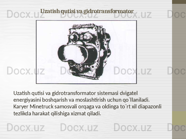 Uzatish qutisi va gidrotransformator
Uzatish qutisi va gidrotransformator sistemasi   dvigatel 
energiyasini boshqarish va moslashtirish uchun qo`llaniladi. 
Karyer Minetruck samosvali orqaga va oldinga to`rt xil diapazonli 
tezlikda harakat qilishiga xizmat qiladi. 