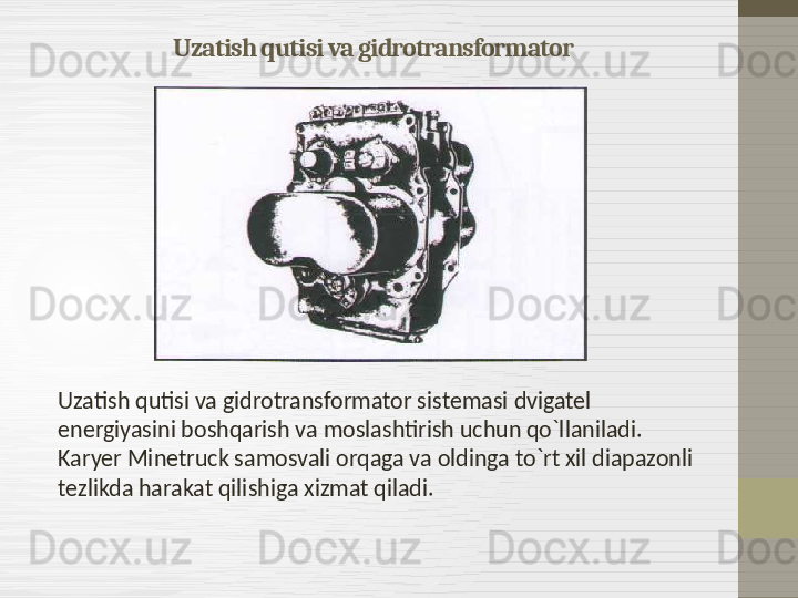 Uzatish qutisi va gidrotransformator
Uzatish qutisi va gidrotransformator sistemasi   dvigatel 
energiyasini boshqarish va moslashtirish uchun qo`llaniladi. 
Karyer Minetruck samosvali orqaga va oldinga to`rt xil diapazonli 
tezlikda harakat qilishiga xizmat qiladi.