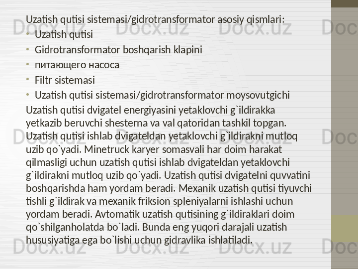 Uzatish qutisi sistemasi / gidrotransformator asosiy qismlari :
•
Uzatish qutisi
•
Gidrotransformator boshqarish klapini
•
питающего насоса
•
Filtr sistemasi
•
Uzatish qutisi sistemasi / gidrotransformator moysovutgichi
Uzatish qutisi dvigatel energiyasini yetaklovchi g`ildirakka 
yetkazib beruvchi shesterna va val qatoridan tashkil topgan. 
Uzatish qutisi ishlab dvigateldan yetaklovchi g`ildirakni mutloq 
uzib qo`yadi. Minetruck karyer somasvali har doim harakat 
qilmasligi uchun uzatish qutisi ishlab dvigateldan yetaklovchi 
g`ildirakni mutloq uzib qo`yadi. Uzatish qutisi dvigatelni quvvatini 
boshqarishda ham yordam beradi. Mexanik uzatish qutisi tiyuvchi 
tishli g`ildirak va mexanik friksion spleniyalarni ishlashi uchun 
yordam beradi. Avtomatik uzatish qutisining g`ildiraklari doim 
qo`shilganholatda bo`ladi. Bunda eng yuqori darajali uzatish 
hususiyatiga ega bo`lishi uchun gidravlika ishlatiladi. 