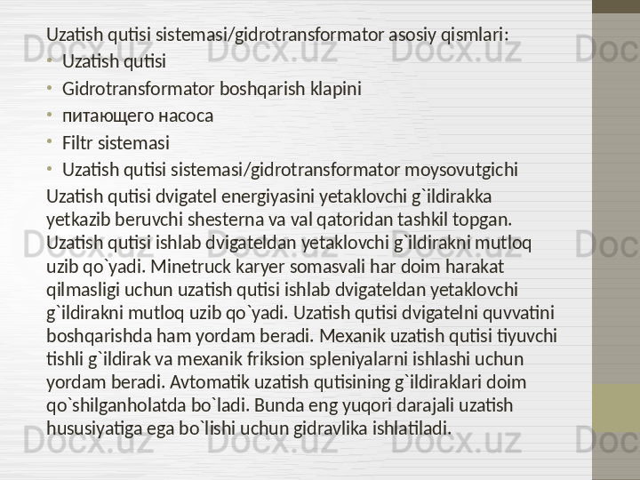 Uzatish qutisi sistemasi / gidrotransformator asosiy qismlari :
•
Uzatish qutisi
•
Gidrotransformator boshqarish klapini
•
питающего насоса
•
Filtr sistemasi
•
Uzatish qutisi sistemasi / gidrotransformator moysovutgichi
Uzatish qutisi dvigatel energiyasini yetaklovchi g`ildirakka 
yetkazib beruvchi shesterna va val qatoridan tashkil topgan. 
Uzatish qutisi ishlab dvigateldan yetaklovchi g`ildirakni mutloq 
uzib qo`yadi. Minetruck karyer somasvali har doim harakat 
qilmasligi uchun uzatish qutisi ishlab dvigateldan yetaklovchi 
g`ildirakni mutloq uzib qo`yadi. Uzatish qutisi dvigatelni quvvatini 
boshqarishda ham yordam beradi. Mexanik uzatish qutisi tiyuvchi 
tishli g`ildirak va mexanik friksion spleniyalarni ishlashi uchun 
yordam beradi. Avtomatik uzatish qutisining g`ildiraklari doim 
qo`shilganholatda bo`ladi. Bunda eng yuqori darajali uzatish 
hususiyatiga ega bo`lishi uchun gidravlika ishlatiladi.