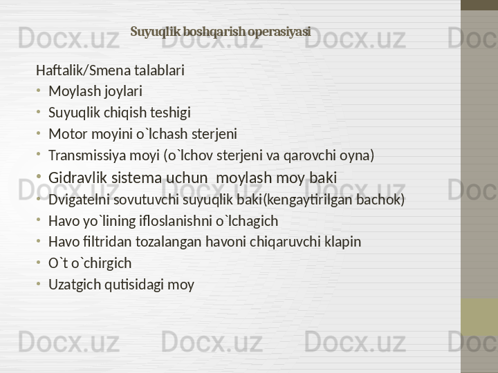 Suyuqlik boshqarish operasiyasi
Haftalik / Smena talablari
•
Moylash joylari
•
Suyuqlik chiqish teshigi 
•
Motor moyini o`lchash sterjeni
•
Transmissiya moyi  ( o`lchov sterjeni va qarovchi oyna )
•
Gidravlik sistema uchun  moylash moy baki 
•
Dvigatelni sovutuvchi suyuqlik baki ( kengaytirilgan bachok )
•
Havo yo`lining ifloslanishni o`lchagich
•
Havo filtridan tozalangan havoni chiqaruvchi klapin
•
O`t o`chirgich
•
Uzatgich qutisidagi moy    