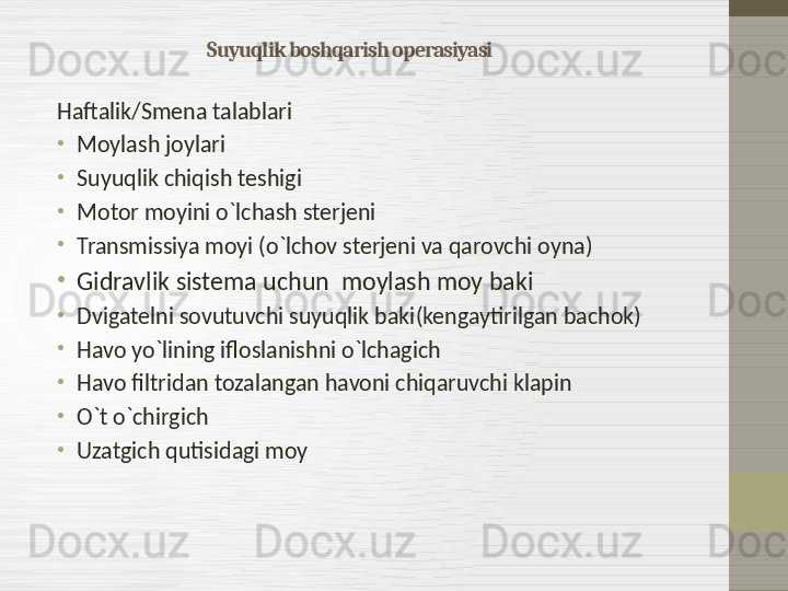 Suyuqlik boshqarish operasiyasi
Haftalik / Smena talablari
•
Moylash joylari
•
Suyuqlik chiqish teshigi 
•
Motor moyini o`lchash sterjeni
•
Transmissiya moyi  ( o`lchov sterjeni va qarovchi oyna )
•
Gidravlik sistema uchun  moylash moy baki 
•
Dvigatelni sovutuvchi suyuqlik baki ( kengaytirilgan bachok )
•
Havo yo`lining ifloslanishni o`lchagich
•
Havo filtridan tozalangan havoni chiqaruvchi klapin
•
O`t o`chirgich
•
Uzatgich qutisidagi moy