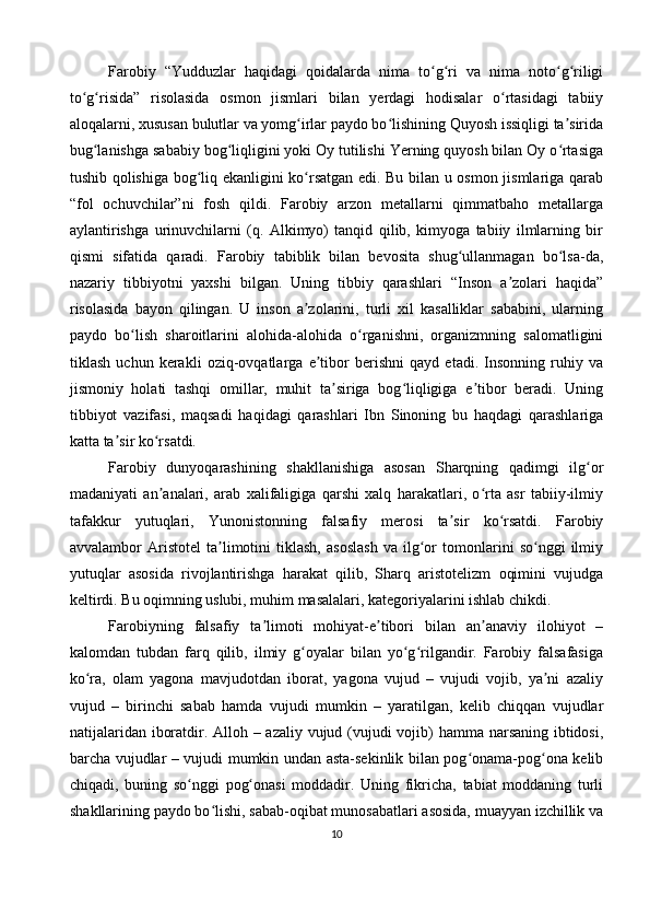 Farobiy   “Yudduzlar   haqidagi   qoidalarda   nima   to g ri   va   nima   noto g riligiʻ ʻ ʻ ʻ
to g risida”   risolasida   osmon   jismlari   bilan   yerdagi   hodisalar   o rtasidagi   tabiiy	
ʻ ʻ ʻ
aloqalarni, xususan bulutlar va yomg irlar paydo bo lishining Quyosh issiqligi ta sirida	
ʻ ʻ ʼ
bug lanishga sababiy bog liqligini yoki Oy tutilishi Yerning quyosh bilan Oy o rtasiga	
ʻ ʻ ʻ
tushib qolishiga bog liq ekanligini ko rsatgan edi. Bu bilan u osmon jismlariga qarab	
ʻ ʻ
“fol   ochuvchilar”ni   fosh   qildi.   Farobiy   arzon   metallarni   qimmatbaho   metallarga
aylantirishga   urinuvchilarni   (q.   Alkimyo)   tanqid   qilib,   kimyoga   tabiiy   ilmlarning   bir
qismi   sifatida   qaradi.   Farobiy   tabiblik   bilan   bevosita   shug ullanmagan   bo lsa-da,	
ʻ ʻ
nazariy   tibbiyotni   yaxshi   bilgan.   Uning   tibbiy   qarashlari   “Inson   a zolari   haqida”	
ʼ
risolasida   bayon   qilingan.   U   inson   a zolarini,   turli   xil   kasalliklar   sababini,   ularning	
ʼ
paydo   bo lish   sharoitlarini   alohida-alohida   o rganishni,   organizmning   salomatligini	
ʻ ʻ
tiklash   uchun   kerakli   oziq-ovqatlarga   e tibor   berishni   qayd   etadi.   Insonning   ruhiy   va	
ʼ
jismoniy   holati   tashqi   omillar,   muhit   ta siriga   bog liqligiga   e tibor   beradi.   Uning	
ʼ ʻ ʼ
tibbiyot   vazifasi,   maqsadi   haqidagi   qarashlari   Ibn   Sinoning   bu   haqdagi   qarashlariga
katta ta sir ko rsatdi.	
ʼ ʻ
Farobiy   dunyoqarashining   shakllanishiga   asosan   Sharqning   qadimgi   ilg or	
ʻ
madaniyati   an analari,   arab   xalifaligiga   qarshi   xalq   harakatlari,   o rta   asr   tabiiy-ilmiy	
ʼ ʻ
tafakkur   yutuqlari,   Yunonistonning   falsafiy   merosi   ta sir   ko rsatdi.   Farobiy	
ʼ ʻ
avvalambor   Aristotel   ta limotini   tiklash,   asoslash   va   ilg or   tomonlarini   so nggi   ilmiy	
ʼ ʻ ʻ
yutuqlar   asosida   rivojlantirishga   harakat   qilib,   Sharq   aristotelizm   oqimini   vujudga
keltirdi. Bu oqimning uslubi, muhim masalalari, kategoriyalarini ishlab chikdi.
Farobiyning   falsafiy   ta limoti   mohiyat-e tibori   bilan   an anaviy   ilohiyot   –	
ʼ ʼ ʼ
kalomdan   tubdan   farq   qilib,   ilmiy   g oyalar   bilan   yo g rilgandir.   Farobiy   falsafasiga	
ʻ ʻ ʻ
ko ra,   olam   yagona   mavjudotdan   iborat,   yagona   vujud   –   vujudi   vojib,   ya ni   azaliy	
ʻ ʼ
vujud   –   birinchi   sabab   hamda   vujudi   mumkin   –   yaratilgan,   kelib   chiqqan   vujudlar
natijalaridan iboratdir. Alloh – azaliy vujud (vujudi  vojib) hamma narsaning ibtidosi,
barcha vujudlar – vujudi mumkin undan asta-sekinlik bilan pog onama-pog ona kelib	
ʻ ʻ
chiqadi,   buning   so nggi   pog onasi   moddadir.   Uning   fikricha,   tabiat   moddaning   turli	
ʻ ʻ
shakllarining paydo bo lishi, sabab-oqibat munosabatlari asosida, muayyan izchillik va	
ʻ
10 