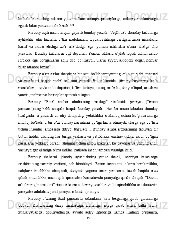 bo lish   bilan   chegaralanmay,   u   ma lum   axloqiy   prinsiplarga,   axloqiy   madaniyatgaʻ ʼ
egalik bilan yakunlanishi kerak. [5,6]
Farobiy aqlli inson haqida gapirib bunday yozadi: “Aqlli deb shunday kishilarga
aytiladiki,   ular   fazilatli,   o tkir   mulohazali,   foydali   ishlarga   berilgan,   zarur   narsalarni	
ʻ
kashf   va   ixtiro   etishga   zo r   iste dodga   ega,   yomon   ishlardan   o zini   chetga   olib	
ʻ ʼ ʻ
yuradilar. Bunday kishilarni oqil  deydilar. Yomon ishlarni  o ylab topish uchun zehn-	
ʻ
idrokka   ega   bo lganlarni   aqlli   deb   bo lmaydi,   ularni   ayyor,   aldoqchi   degan   nomlar	
ʻ ʻ
bilan atamoq lozim”.
Farobiy o rta asrlar sharoitida birinchi bo lib jamiyatning kelib chiqishi, maqsad
ʻ ʻ
va   vazifalari   haqida   izchil   ta limot   yaratdi.   Bu   ta limotda   ijtimoiy   hayotning   ko p	
ʼ ʼ ʻ
masalalari – davlatni boshqarish, ta lim-tarbiya, axloq, ma rifat, diniy e tiqod, urush va	
ʼ ʼ ʼ
yarash, mehnat va boshqalar qamrab olingan.
Farobiy   “Fozil   shahar   aholisining   maslagi”   risolasida   jamiyat   (“inson
jamoasi”)ning   kelib   chiqishi   haqida   bunday   yozadi:   “Har   bir   inson   tabiatan   shunday
tuzilganki,   u   yashash   va   oliy   darajadagi   yetuklikka   erishmoq   uchun   ko p   narsalarga	
ʻ
muhtoj bo ladi, u bir o zi bunday narsalarni qo lga kirita olmaydi, ularga ega bo lish	
ʻ ʻ ʻ ʻ
uchun  insonlar  jamoasiga   ehtiyoj   tug iladi…  Bunday   jamoa  a zolarining  faoliyati   bir	
ʻ ʼ
butun   holda,   ularning   har   biriga   yashash   va   yetuklikka   erishuv   uchun   zarur   bo lgan	
ʻ
narsalarni yetkazib beradi. Shuning uchun inson shaxslari ko paydilar va yerning aholi	
ʻ
yashaydigan qismiga o rnashdilar, natijada inson jamoasi vujudga keldi”.	
ʻ
Farobiy   shaharni   ijtimoiy   uyushishning   yetuk   shakli,   insoniyat   kamolotga
erishishining   zaruriy   vositasi,   deb   hisoblaydi.   Butun   insonlarni   o zaro   hamkorlikka,	
ʻ
xalqlarni   tinchlikka   chaqiradi,   dunyoda   yagona   inson   jamoasini   tuzish   haqida   orzu
qiladi. mutafakkir inson qadr-qimmatini kamsituvchi jamiyatga qarshi chiqadi. “Davlat
arbobining hikmatlari” risolasida esa u doimiy urushlar va bosqinchilikka asoslanuvchi
jamiyatni adolatsiz, johil jamiyat sifatida qoralaydi.
Farobiy   o zining   fozil   jamoasida   odamlarni   turli   belgilarga   qarab   guruhlarga	
ʻ
bo ladi.   Kishilarning   diniy   mazhabiga,   millatiga,   irqiga   qarab   emas,   balki   tabiiy	
ʻ
xususiyatlariga,   qobiliyatlariga,   avvalo   aqliy   iqtidoriga   hamda   ilmlarni   o rganish,	
ʻ
13 