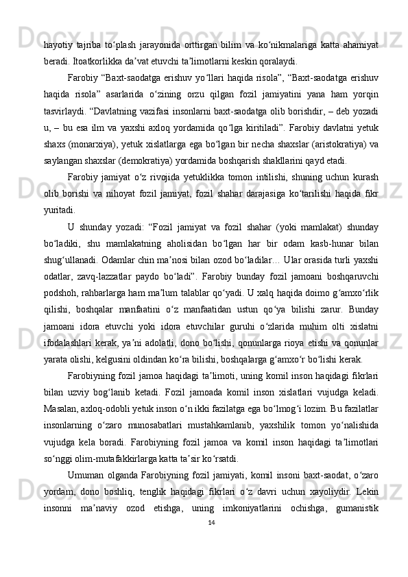 hayotiy   tajriba   to plash   jarayonida   orttirgan   bilim   va   ko nikmalariga   katta   ahamiyatʻ ʻ
beradi. Itoatkorlikka da vat etuvchi ta limotlarni keskin qoralaydi.	
ʼ ʼ
Farobiy   “Baxt-saodatga   erishuv   yo llari   haqida  risola”,   “Baxt-saodatga   erishuv	
ʻ
haqida   risola”   asarlarida   o zining   orzu   qilgan   fozil   jamiyatini   yana   ham   yorqin	
ʻ
tasvirlaydi. “Davlatning vazifasi insonlarni baxt-saodatga olib borishdir, – deb yozadi
u,   –   bu   esa   ilm   va   yaxshi   axloq   yordamida   qo lga   kiritiladi”.   Farobiy   davlatni   yetuk	
ʻ
shaxs (monarxiya), yetuk xislatlarga ega bo lgan bir necha shaxslar  (aristokratiya) va	
ʻ
saylangan shaxslar (demokratiya) yordamida boshqarish shakllarini qayd etadi.
Farobiy   jamiyat   o z   rivojida   yetuklikka   tomon   intilishi,   shuning   uchun   kurash	
ʻ
olib   borishi   va   nihoyat   fozil   jamiyat,   fozil   shahar   darajasiga   ko tarilishi   haqida   fikr	
ʻ
yuritadi.
U   shunday   yozadi:   “Fozil   jamiyat   va   fozil   shahar   (yoki   mamlakat)   shunday
bo ladiki,   shu   mamlakatning   aholisidan   bo lgan   har   bir   odam   kasb-hunar   bilan	
ʻ ʻ
shug ullanadi. Odamlar chin ma nosi bilan ozod bo ladilar… Ular orasida turli yaxshi	
ʻ ʼ ʻ
odatlar,   zavq-lazzatlar   paydo   bo ladi”.   Farobiy   bunday   fozil   jamoani   boshqaruvchi	
ʻ
podshoh, rahbarlarga ham ma lum talablar qo yadi. U xalq haqida doimo g amxo rlik	
ʼ ʻ ʻ ʻ
qilishi,   boshqalar   manfaatini   o z   manfaatidan   ustun   qo ya   bilishi   zarur.   Bunday	
ʻ ʻ
jamoani   idora   etuvchi   yoki   idora   etuvchilar   guruhi   o zlarida   muhim   olti   xislatni	
ʻ
ifodalashlari   kerak,   ya ni   adolatli,  dono   bo lishi,   qonunlarga  rioya   etishi   va   qonunlar	
ʼ ʻ
yarata olishi, kelgusini oldindan ko ra bilishi, boshqalarga g amxo r bo lishi kerak.	
ʻ ʻ ʻ ʻ
Farobiyning fozil jamoa haqidagi  ta limoti, uning komil  inson haqidagi  fikrlari	
ʼ
bilan   uzviy   bog lanib   ketadi.   Fozil   jamoada   komil   inson   xislatlari   vujudga   keladi.	
ʻ
Masalan, axloq-odobli yetuk inson o n ikki fazilatga ega bo lmog i lozim. Bu fazilatlar	
ʻ ʻ ʻ
insonlarning   o zaro   munosabatlari   mustahkamlanib,   yaxshilik   tomon   yo nalishida	
ʻ ʻ
vujudga   kela   boradi.   Farobiyning   fozil   jamoa   va   komil   inson   haqidagi   ta limotlari	
ʼ
so nggi olim-mutafakkirlarga katta ta sir ko rsatdi.	
ʻ ʼ ʻ
Umuman   olganda   Farobiyning   fozil   jamiyati,   komil   insoni   baxt-saodat,   o zaro	
ʻ
yordam,   dono   boshliq,   tenglik   haqidagi   fikrlari   o z   davri   uchun   xayoliydir.   Lekin	
ʻ
insonni   ma naviy   ozod   etishga,   uning   imkoniyatlarini   ochishga,   gumanistik	
ʼ
14 