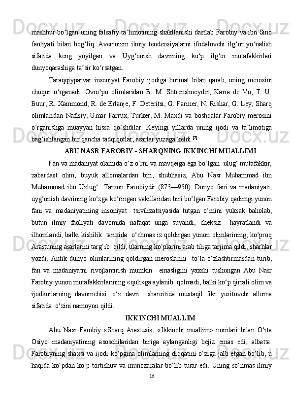 mashhur bo lgan uning falsafiy ta limotining shakllanishi dastlab Farobiy va ibn Sinoʻ ʼ
faoliyati   bilan   bog liq.   Averroizm   ilmiy   tendensiyalarni   ifodalovchi   ilg or   yo nalish	
ʻ ʻ ʻ
sifatida   keng   yoyilgan   va   Uyg onish   davrining   ko p   ilg or   mutafakkirlari	
ʻ ʻ ʻ
dunyoqarashiga ta sir ko rsatgan.	
ʼ ʻ
Taraqqiyparvar   insoniyat   Farobiy   ijodiga   hurmat   bilan   qarab,   uning   merosini
chuqur   o rganadi.   Ovro po   olimlaridan   B.   M.   Shtrenshneyder,   Karra   de   Vo,   T.   U.	
ʻ ʻ
Buur, R. Xammond, R. de Erlanje, F. Deteritsi, G. Farmer, N. Rishar, G. Ley, Sharq
olimlaridan   Nafisiy,   Umar   Farrux,   Turker,   M.   Maxdi   va   boshqalar   Farobiy   merosini
o rganishga   muayyan   hissa   qo shdilar.   Keyingi   yillarda   uning   ijodi   va   ta limotiga	
ʻ ʻ ʼ
bag ishlangan bir qancha tadqiqotlar, asarlar yuzaga keldi.	
ʻ [7]
ABU NASR FAROBIY - SHARQNING IKKINCHI MUALLIMI
Fan va madaniyat olamida o‘z o‘rni va mavqeiga ega bo‘lgan  ulug‘ mutafakkir,
zabardast   olim,   buyuk   allomalardan   biri,   shubhasiz,   Abu   Nasr   Muhammad   ibn
Muhammad   ibn   Uzlug‘     Tarxon   Farobiydir   (873—950).   Dunyo   fani   va   madaniyati,
uyg‘onish davrining ko‘zga ko‘ringan vakillaridan biri bo‘lgan Farobiy qadimgi yunon
fani   va   madaniyatining   insoniyat     tsivilizatsiyasida   tutgan   o‘rnini   yuksak   baholab,
butun   ilmiy   faoliyati   davomida   nafaqat   unga   suyandi,   cheksiz     hayratlandi   va
ilhomlandi, balki kishilik   tarixida   o‘chmas iz qoldirgan yunon olimlarining, ko‘proq
Arastuning asarlarini targ‘ib  qildi, ularning ko‘plarini arab tiliga tarjima qildi, sharhlar
yozdi.   Antik   dunyo   olimlarining   qoldirgan   meroslarini     to‘la   o‘zlashtirmasdan   turib,
fan   va   madaniyatni   rivojlantirish   mumkin     emasligini   yaxshi   tushungan   Abu   Nasr
Farobiy yunon mutafakkirlarining «quli»ga aylanib  qolmadi, balki ko‘p qirrali olim va
ijodkorlarning   davomchisi,   o‘z   davri     sharoitida   mustaqil   fikr   yurituvchi   alloma
sifatida  o‘zini namoyon qildi.
IKKINCHI MUALLIM
Abu   Nasr   Farobiy   «Sharq   Arastusi»,   «Ikkinchi   muallim»   nomlari   bilan   O‘rta
Osiyo   madaniyatining   asoschilaridan   biriga   aylanganligi   bejiz   emas   edi,   albatta.
Farobiyning shaxsi va ijodi ko‘pgina olimlarning diqqatini o‘ziga jalb etgan bo‘lib, u
haqida   ko‘pdan-ko‘p   tortishuv   va   munozaralar   bo‘lib  turar   edi.  Uning   so‘nmas   ilmiy
16 