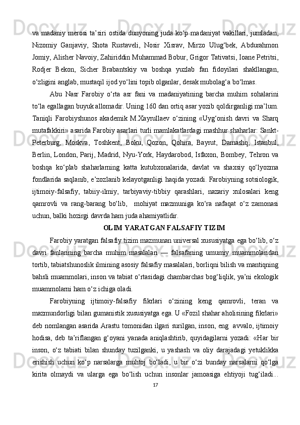 va madaniy  merosi   ta’siri   ostida  dunyoning juda  ko‘p  madaniyat   vakillari,  jumladan,
Nizomiy   Ganjaviy,   Shota   Rustaveli,   Nosir   Xisrav,   Mirzo   Ulug‘bek,   Abdurahmon
Jomiy, Alisher Navoiy, Zahiriddin Muhammad Bobur, Grigor Tativatsi, Ioane Petritsi,
Rodjer   Bekon,   Sicher   Brabantskiy   va   boshqa   yuzlab   fan   fidoyilari   shakllangan,
o‘zligini anglab, mustaqil ijod yo‘lini topib olganlar, desak mubolag‘a bo‘lmas.
Abu   Nasr   Farobiy   o‘rta   asr   fani   va   madaniyatining   barcha   muhim   sohalarini
to‘la egallagan buyuk allomadir. Uning 160 dan ortiq asar yozib qoldirganligi ma’lum.
Taniqli   Farobiyshunos   akademik   M.Xayrullaev   o‘zining   «Uyg‘onish   davri   va   Sharq
mutafakkiri» asarida Farobiy asarlari turli mamlakatlardagi mashhur shaharlar: Sankt-
Peterburg,   Moskva,   Toshkent,   Boku,   Qozon,   Qohira,   Bayrut,   Damashq,   Istanbul,
Berlin,  London,  Parij,  Madrid,  Nyu-York,  Haydarobod,  Isfaxon,  Bombey,   Tehron  va
boshqa   ko‘plab   shaharlarning   katta   kutubxonalarida,   davlat   va   shaxsiy   qo‘lyozma
fondlarida saqlanib, e’zozlanib kelayotganligi haqida yozadi. Farobiyning sotsiologik,
ijtimoiy-falsafiy,   tabiiy-ilmiy,   tarbiyaviy-tibbiy   qarashlari,   nazariy   xulosalari   keng
qamrovli   va   rang-barang   bo‘lib,     mohiyat   mazmuniga   ko‘ra   nafaqat   o‘z   zamonasi
uchun, balki hozirgi davrda ham juda ahamiyatlidir.
OLIM YARATGAN FALSAFIY TIZIM
Farobiy yaratgan falsafiy tizim mazmunan universal xususiyatga ega bo‘lib, o‘z
davri   fanlarining   barcha   muhim   masalalari   —   falsafaning   umumiy   muammolaridan
tortib, tabiatshunoslik ilmining asosiy falsafiy masalalari, borliqni bilish va mantiqning
bahsli muammolari, inson va tabiat o‘rtasidagi chambarchas bog‘liqlik, ya’ni ekologik
muammolarni ham o‘z ichiga oladi. 
Farobiyning   ijtimoiy-falsafiy   fikrlari   o‘zining   keng   qamrovli,   teran   va
mazmundorligi bilan gumanistik xususiyatga ega. U «Fozil shahar aholisining fikrlari»
deb nomlangan asarida Arastu tomonidan ilgari surilgan, inson, eng   avvalo, ijtimoiy
hodisa,   deb   ta’riflangan   g‘oyani   yanada   aniqlashtirib,   quyidagilarni   yozadi:   «Har   bir
inson,   o‘z   tabiati   bilan   shunday   tuzilganki,   u   yashash   va   oliy   darajadagi   yetuklikka
erishish   uchun   ko‘p   narsalarga   muhtoj   bo‘ladi,   u   bir   o‘zi   bunday   narsalarni   qo‘lga
kirita   olmaydi   va   ularga   ega   bo‘lish   uchun   insonlar   jamoasiga   ehtiyoji   tug‘iladi...
17 