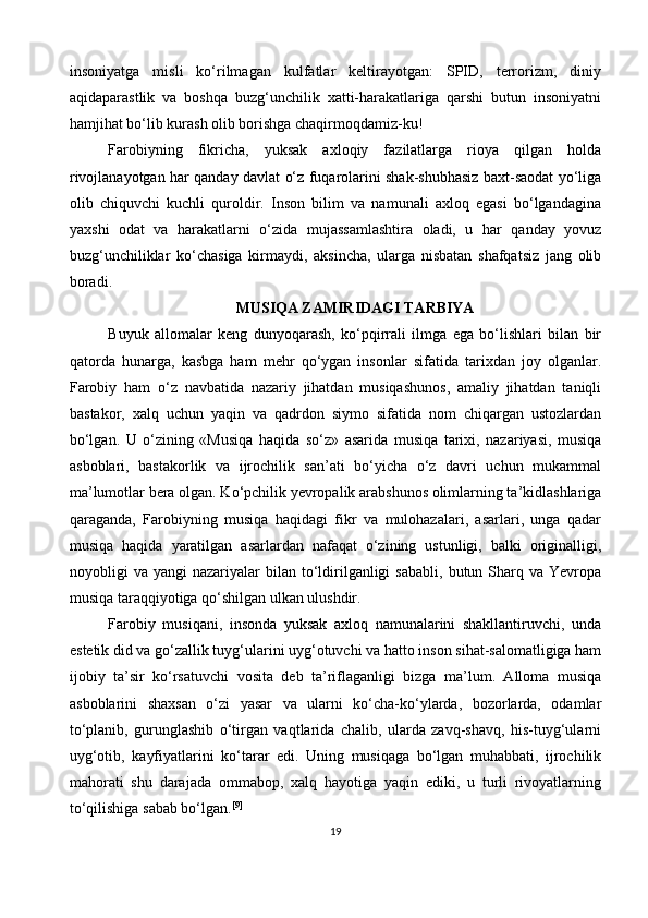 insoniyatga   misli   ko‘rilmagan   kulfatlar   keltirayotgan:   SPID,   terrorizm,   diniy
aqidaparastlik   va   boshqa   buzg‘unchilik   xatti-harakatlariga   qarshi   butun   insoniyatni
hamjihat bo‘lib kurash olib borishga chaqirmoqdamiz-ku!
Farobiyning   fikricha,   yuksak   axloqiy   fazilatlarga   rioya   qilgan   holda
rivojlanayotgan har qanday davlat o‘z fuqarolarini shak-shubhasiz baxt-saodat yo‘liga
olib   chiquvchi   kuchli   quroldir.   Inson   bilim   va   namunali   axloq   egasi   bo‘lgandagina
yaxshi   odat   va   harakatlarni   o‘zida   mujassamlashtira   oladi,   u   har   qanday   yovuz
buzg‘unchiliklar   ko‘chasiga   kirmaydi,   aksincha,   ularga   nisbatan   shafqatsiz   jang   olib
boradi.
MUSIQA ZAMIRIDAGI TARBIYA
Buyuk   allomalar   keng   dunyoqarash,   ko‘pqirrali   ilmga   ega   bo‘lishlari   bilan   bir
qatorda   hunarga,   kasbga   ham   mehr   qo‘ygan   insonlar   sifatida   tarixdan   joy   olganlar.
Farobiy   ham   o‘z   navbatida   nazariy   jihatdan   musiqashunos,   amaliy   jihatdan   taniqli
bastakor,   xalq   uchun   yaqin   va   qadrdon   siymo   sifatida   nom   chiqargan   ustozlardan
bo‘lgan.   U   o‘zining   «Musiqa   haqida   so‘z»   asarida   musiqa   tarixi,   nazariyasi,   musiqa
asboblari,   bastakorlik   va   ijrochilik   san’ati   bo‘yicha   o‘z   davri   uchun   mukammal
ma’lumotlar bera olgan. Ko‘pchilik yevropalik arabshunos olimlarning ta’kidlashlariga
qaraganda,   Farobiyning   musiqa   haqidagi   fikr   va   mulohazalari,   asarlari,   unga   qadar
musiqa   haqida   yaratilgan   asarlardan   nafaqat   o‘zining   ustunligi,   balki   originalligi,
noyobligi   va  yangi   nazariyalar   bilan   to‘ldirilganligi  sababli,   butun  Sharq  va   Yevropa
musiqa taraqqiyotiga qo‘shilgan ulkan ulushdir.
Farobiy   musiqani,   insonda   yuksak   axloq   namunalarini   shakllantiruvchi,   unda
estetik did va go‘zallik tuyg‘ularini uyg‘otuvchi va hatto inson sihat-salomatligiga ham
ijobiy   ta’sir   ko‘rsatuvchi   vosita   deb   ta’riflaganligi   bizga   ma’lum.   Alloma   musiqa
asboblarini   shaxsan   o‘zi   yasar   va   ularni   ko‘cha-ko‘ylarda,   bozorlarda,   odamlar
to‘planib,   gurunglashib   o‘tirgan   vaqtlarida   chalib,   ularda   zavq-shavq,   his-tuyg‘ularni
uyg‘otib,   kayfiyatlarini   ko‘tarar   edi.   Uning   musiqaga   bo‘lgan   muhabbati,   ijrochilik
mahorati   shu   darajada   ommabop,   xalq   hayotiga   yaqin   ediki,   u   turli   rivoyatlarning
to‘qilishiga sabab bo‘lgan. [9]
19 