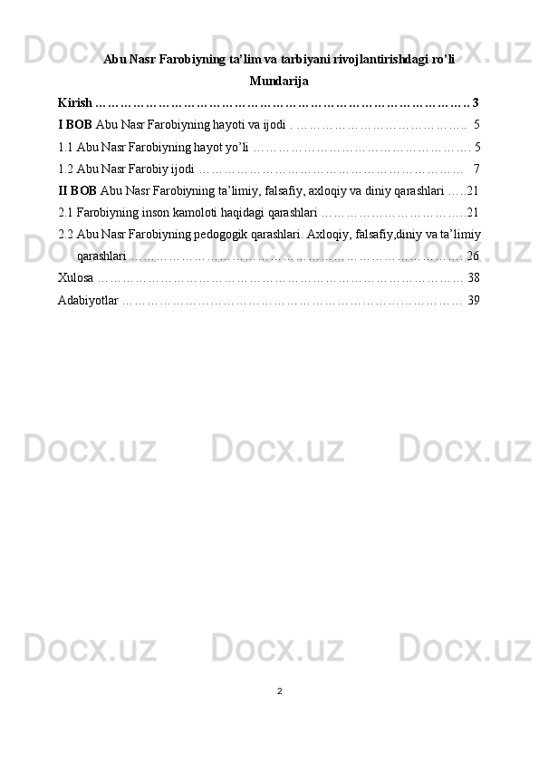 Abu Nasr Farobiyning ta’lim va tarbiyani rivojlantirishdagi ro’li
Mundarija
Kirish …………………………………………………………………………….. 3
I BOB  Abu Nasr Farobiyning hayoti va ijodi . …………………………………..  5
1.1 Abu Nasr Farobiyning hayot yo’li ……………………………………………. 5
1.2 Abu Nasr Farobiy ijodi ………………………………………………………   7
II BOB  Abu Nasr Farobiyning ta’limiy, falsafiy, axloqiy va diniy qarashlari …..21
2.1 Farobiyning inson kamoloti haqidagi qarashlari ……………………………..21
2.2 Abu Nasr Farobiyning pedogogik qarashlari. Axloqiy, falsafiy,diniy va ta’limiy     
       qarashlari ……………………………………………………………………. 26
Xulosa …………………………………………………………………………… 38
Adabiyotlar ……………………………………………………………………… 39
2 