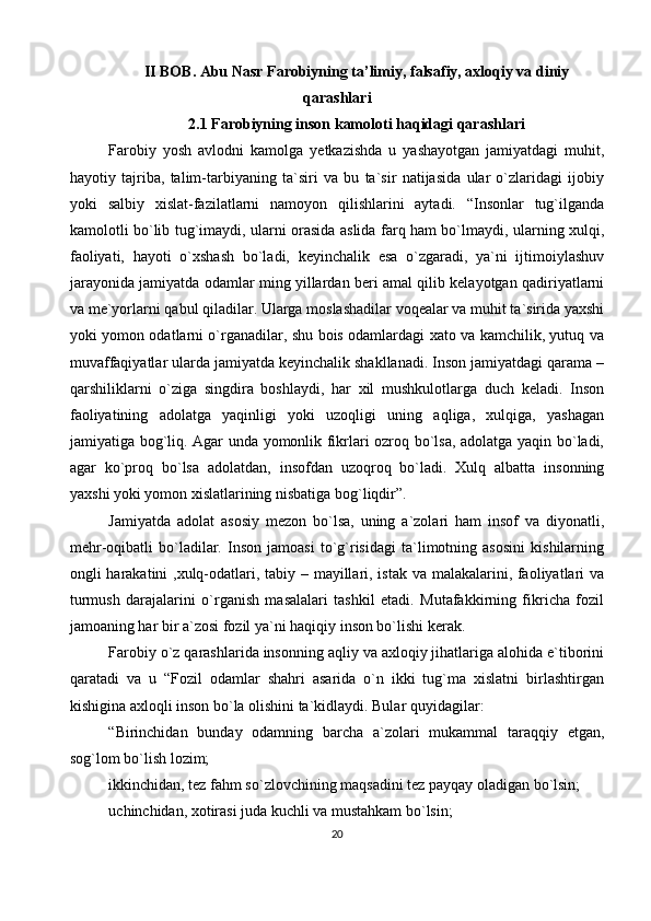 II BOB. Abu Nasr Farobiyning ta’limiy, falsafiy, axloqiy va diniy
qarashlari
2.1 Farobiyning inson kamoloti haqidagi qarashlari
Farobiy   yosh   avlodni   kamolga   yetkazishda   u   yashayotgan   jamiyatdagi   muhit,
hayotiy   tajriba,   talim-tarbiyaning   ta`siri   va   bu   ta`sir   natijasida   ular   o`zlaridagi   ijobiy
yoki   salbiy   xislat-fazilatlarni   namoyon   qilishlarini   aytadi.   “Insonlar   tug`ilganda
kamolotli bo`lib tug`imaydi, ularni orasida aslida farq ham bo`lmaydi, ularning xulqi,
faoliyati,   hayoti   o`xshash   bo`ladi,   keyinchalik   esa   o`zgaradi,   ya`ni   ijtimoiylashuv
jarayonida jamiyatda odamlar ming yillardan beri amal qilib kelayotgan qadiriyatlarni
va me`yorlarni qabul qiladilar. Ularga moslashadilar voqealar va muhit ta`sirida yaxshi
yoki yomon odatlarni o`rganadilar, shu bois odamlardagi xato va kamchilik, yutuq va
muvaffaqiyatlar ularda jamiyatda keyinchalik shakllanadi. Inson jamiyatdagi qarama –
qarshiliklarni   o`ziga   singdira   boshlaydi,   har   xil   mushkulotlarga   duch   keladi.   Inson
faoliyatining   adolatga   yaqinligi   yoki   uzoqligi   uning   aqliga,   xulqiga,   yashagan
jamiyatiga bog`liq. Agar unda yomonlik fikrlari ozroq bo`lsa, adolatga yaqin bo`ladi,
agar   ko`proq   bo`lsa   adolatdan,   insofdan   uzoqroq   bo`ladi.   Xulq   albatta   insonning
yaxshi yoki yomon xislatlarining nisbatiga bog`liqdir”.
Jamiyatda   adolat   asosiy   mezon   bo`lsa,   uning   a`zolari   ham   insof   va   diyonatli,
mehr-oqibatli   bo`ladilar.   Inson   jamoasi   to`g`risidagi   ta`limotning   asosini   kishilarning
ongli harakatini  ,xulq-odatlari, tabiy – mayillari, istak va malakalarini, faoliyatlari va
turmush   darajalarini   o`rganish   masalalari   tashkil   etadi.   Mutafakkirning   fikricha   fozil
jamoaning har bir a`zosi fozil ya`ni haqiqiy inson bo`lishi kerak.
Farobiy o`z qarashlarida insonning aqliy va axloqiy jihatlariga alohida e`tiborini
qaratadi   va   u   “Fozil   odamlar   shahri   asarida   o`n   ikki   tug`ma   xislatni   birlashtirgan
kishigina axloqli inson bo`la olishini ta`kidlaydi. Bular quyidagilar:
“Birinchidan   bunday   odamning   barcha   a`zolari   mukammal   taraqqiy   etgan,
sog`lom bo`lish lozim;
ikkinchidan, tez fahm so`zlovchining maqsadini tez payqay oladigan bo`lsin; 
uchinchidan, xotirasi juda kuchli va mustahkam bo`lsin; 
20