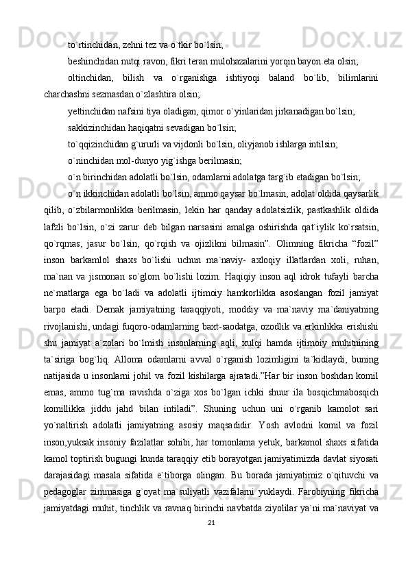 to`rtinchidan, zehni tez va o`tkir bo`lsin; 
beshinchidan nutqi ravon, fikri teran mulohazalarini yorqin bayon eta olsin; 
oltinchidan,   bilish   va   o`rganishga   ishtiyoqi   baland   bo`lib,   bilimlarini
charchashni sezmasdan o`zlashtira olsin; 
yettinchidan nafsini tiya oladigan, qimor o`yinlaridan jirkanadigan bo`lsin; 
sakkizinchidan haqiqatni sevadigan bo`lsin; 
to`qqizinchidan g`ururli va vijdonli bo`lsin, oliyjanob ishlarga intilsin; 
o`ninchidan mol-dunyo yig`ishga berilmasin; 
o`n birinchidan adolatli bo`lsin, odamlarni adolatga targ`ib etadigan bo`lsin; 
o`n ikkinchidan adolatli bo`lsin, ammo qaysar bo`lmasin, adolat oldida qaysarlik
qilib,   o`zbilarmonlikka   berilmasin,   lekin   har   qanday   adolatsizlik,   pastkashlik   oldida
lafzli   bo`lsin,   o`zi   zarur   deb   bilgan   narsasini   amalga   oshirishda   qat`iylik   ko`rsatsin,
qo`rqmas,   jasur   bo`lsin,   qo`rqish   va   ojizlikni   bilmasin”.   Olimning   fikricha   “fozil”
inson   barkamlol   shaxs   bo`lishi   uchun   ma`naviy-   axloqiy   illatlardan   xoli,   ruhan,
ma`nan   va   jismonan   so`glom   bo`lishi   lozim.   Haqiqiy   inson   aql   idrok   tufayli   barcha
ne`matlarga   ega   bo`ladi   va   adolatli   ijtimoiy   hamkorlikka   asoslangan   fozil   jamiyat
barpo   etadi.   Demak   jamiyatning   taraqqiyoti,   moddiy   va   ma`naviy   ma`daniyatning
rivojlanishi, undagi fuqoro-odamlarning baxt-saodatga, ozodlik va erkinlikka erishishi
shu   jamiyat   a`zolari   bo`lmish   insonlarning   aqli,   xulqi   hamda   ijtimoiy   muhitnining
ta`siriga   bog`liq.   Alloma   odamlarni   avval   o`rganish   lozimligini   ta`kidlaydi,   buning
natijasida  u insonlarni   johil  va  fozil   kishilarga  ajratadi.”Har   bir   inson  boshdan  komil
emas,   ammo   tug`ma   ravishda   o`ziga   xos   bo`lgan   ichki   shuur   ila   bosqichmabosqich
komillikka   jiddu   jahd   bilan   intiladi”.   Shuning   uchun   uni   o`rganib   kamolot   sari
yo`naltirish   adolatli   jamiyatning   asosiy   maqsadidir.   Yosh   avlodni   komil   va   fozil
inson,yuksak   insoniy   fazilatlar   sohibi,   har   tomonlama   yetuk,   barkamol   shaxs   sifatida
kamol toptirish bugungi kunda taraqqiy etib borayotgan jamiyatimizda davlat siyosati
darajasidagi   masala   sifatida   e`tiborga   olingan.   Bu   borada   jamiyatimiz   o`qituvchi   va
pedagoglar   zimmasiga   g`oyat   ma`suliyatli   vazifalarni   yuklaydi.   Farobiyning   fikricha
jamiyatdagi muhit, tinchlik va ravnaq birinchi navbatda ziyolilar ya`ni ma`naviyat va
21 