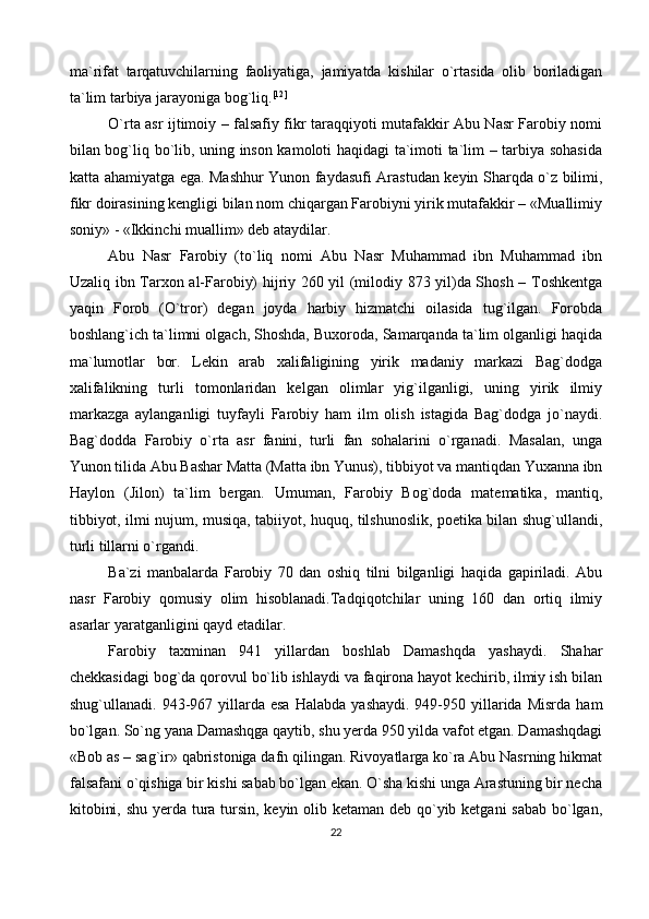 ma`rifat   tarqatuvchilarning   faoliyatiga,   jamiyatda   kishilar   o`rtasida   olib   boriladigan
ta`lim tarbiya jarayoniga bog`liq. [12]
O`rta asr ijtimoiy – falsafiy fikr taraqqiyoti mutafakkir Abu Nasr Farobiy nomi
bilan bog`liq bo`lib, uning inson kamoloti haqidagi ta`imoti ta`lim – tarbiya sohasida
katta ahamiyatga ega. Mashhur Yunon faydasufi Arastudan keyin Sharqda o`z bilimi,
fikr doirasining kengligi bilan nom chiqargan Farobiyni yirik mutafakkir – «Muallimiy
soniy» - «Ikkinchi muallim» deb ataydilar.
Abu   Nasr   Farobiy   (to`liq   nomi   Abu   Nasr   Muhammad   ibn   Muhammad   ibn
Uzaliq ibn Tarxon al-Farobiy) hijriy 260 yil (milodiy 873 yil)da Shosh – Toshkentga
yaqin   Forob   (O`tror)   degan   joyda   harbiy   hizmatchi   oilasida   tug`ilgan.   Forobda
boshlang`ich ta`limni olgach, Shoshda, Buxoroda, Samarqanda ta`lim olganligi haqida
ma`lumotlar   bor.   Lekin   arab   xalifaligining   yirik   madaniy   markazi   Bag`dodga
xalifalikning   turli   tomonlaridan   kelgan   olimlar   yig`ilganligi,   uning   yirik   ilmiy
markazga   aylanganligi   tuyfayli   Farobiy   ham   ilm   olish   istagida   Bag`dodga   jo`naydi.
Bag`dodda   Farobiy   o`rta   asr   fanini,   turli   fan   sohalarini   o`rganadi.   Masalan,   unga
Yunon tilida Abu Bashar Matta (Matta ibn Yunus), tibbiyot va mantiqdan Yuxanna ibn
Haylon   (Jilon)   ta`lim   bergan.   Umuman,   Farobiy   Bog`doda   matematika,   mantiq,
tibbiyot, ilmi nujum, musiqa, tabiiyot, huquq, tilshunoslik, poetika bilan shug`ullandi,
turli tillarni o`rgandi.
Ba`zi   manbalarda   Farobiy   70   dan   oshiq   tilni   bilganligi   haqida   gapiriladi.   Abu
nasr   Farobiy   qomusiy   olim   hisoblanadi.Tadqiqotchilar   uning   160   dan   ortiq   ilmiy
asarlar yaratganligini qayd etadilar.
Farobiy   taxminan   941   yillardan   boshlab   Damashqda   yashaydi.   Shahar
chekkasidagi bog`da qorovul bo`lib ishlaydi va faqirona hayot kechirib, ilmiy ish bilan
shug`ullanadi.  943-967  yillarda  esa  Halabda   yashaydi.  949-950  yillarida  Misrda  ham
bo`lgan. So`ng yana Damashqga qaytib, shu yerda 950 yilda vafot etgan. Damashqdagi
«Bob as – sag`ir» qabristoniga dafn qilingan. Rivoyatlarga ko`ra Abu Nasrning hikmat
falsafani o`qishiga bir kishi sabab bo`lgan ekan. O`sha kishi unga Arastuning bir necha
kitobini, shu yerda tura tursin, keyin olib ketaman deb qo`yib ketgani  sabab bo`lgan,
22 