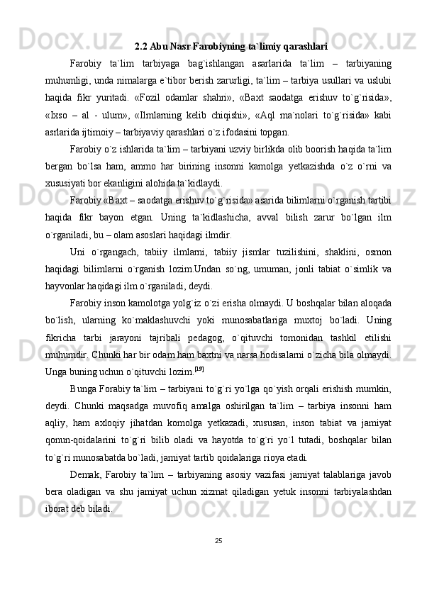 2.2 Abu Nasr Farobiyning ta`limiy qarashlari
Farobiy   ta`lim   tarbiyaga   bag`ishlangan   asarlarida   ta`lim   –   tarbiyaning
muhumligi, unda nimalarga e`tibor berish zarurligi, ta`lim – tarbiya usullari va uslubi
haqida   fikr   yuritadi.   «Fozil   odamlar   shahri»,   «Baxt   saodatga   erishuv   to`g`risida»,
«Ixso   –   al   -   ulum»,   «Ilmlarning   kelib   chiqishi»,   «Aql   ma`nolari   to`g`risida»   kabi
asrlarida ijtimoiy – tarbiyaviy qarashlari o`z ifodasini topgan.
Farobiy o`z ishlarida ta`lim – tarbiyani uzviy birlikda olib boorish haqida ta`lim
bergan   bo`lsa   ham,   ammo   har   birining   insonni   kamolga   yetkazishda   o`z   o`rni   va
xususiyati bor ekanligini alohida ta`kidlaydi.
Farobiy «Baxt – saodatga erishuv to`g`risida» asarida bilimlarni o`rganish tartibi
haqida   fikr   bayon   etgan.   Uning   ta`kidlashicha,   avval   bilish   zarur   bo`lgan   ilm
o`rganiladi, bu – olam asoslari haqidagi ilmdir.
Uni   o`rgangach,   tabiiy   ilmlarni,   tabiiy   jismlar   tuzilishini,   shaklini,   osmon
haqidagi   bilimlarni   o`rganish   lozim.Undan   so`ng,   umuman,   jonli   tabiat   o`simlik   va
hayvonlar haqidagi ilm o`rganiladi, deydi.
Farobiy inson kamolotga yolg`iz o`zi erisha olmaydi. U boshqalar bilan aloqada
bo`lish,   ularning   ko`maklashuvchi   yoki   munosabatlariga   muxtoj   bo`ladi.   Uning
fikricha   tarbi   jarayoni   tajribali   pedagog,   o`qituvchi   tomonidan   tashkil   etilishi
muhumdir. Chunki har bir odam ham baxtni va narsa hodisalarni o`zicha bila olmaydi.
Unga buning uchun o`qituvchi lozim. [19]
Bunga Forabiy ta`lim – tarbiyani to`g`ri yo`lga qo`yish orqali erishish mumkin,
deydi.   Chunki   maqsadga   muvofiq   amalga   oshirilgan   ta`lim   –   tarbiya   insonni   ham
aqliy,   ham   axloqiy   jihatdan   komolga   yetkazadi,   xususan,   inson   tabiat   va   jamiyat
qonun-qoidalarini   to`g`ri   bilib   oladi   va   hayotda   to`g`ri   yo`l   tutadi,   boshqalar   bilan
to`g`ri munosabatda bo`ladi, jamiyat tartib qoidalariga rioya etadi.
Demak,   Farobiy   ta`lim   –   tarbiyaning   asosiy   vazifasi   jamiyat   talablariga   javob
bera   oladigan   va   shu   jamiyat   uchun   xizmat   qiladigan   yetuk   insonni   tarbiyalashdan
iborat deb biladi.
25 