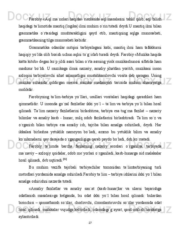 Farobiy «Aql ma`nolari haqida» risolasida aql  masalasini  tahlil qilib, aql bilish
haqidagi ta`limotida mantiq (logika) ilmi muhim o`rin tutadi deydi.U mantiq ilmi bilan
grammatika   o`rtasidagi   mushtarakligini   qayd   etib,   mantiqning   aqlga   munosabati,
grammatikaning tilga munosabati kabidir. 
Grammatika   odamlar   nutqini   tarbiyalagani   kabi,   mantiq   ilmi   ham   tafakkurni
haqiqiy yo`lda olib borish uchun aqlni to`g`irlab turadi deydi. Farobiy «Muzika haqida
katta kitob» degan ko`p jildi asari bilan o`rta asrning yirik muzikashunosi sifatida ham
mashxur   bo`ldi.   U   muzikaga   ilmni   nazariy,   amaliy   jihatdan   yoritib,   muzikani   inson
axloqini tarbiyalovchi sihat salomatligni mustahkamlovchi vosita deb qaragan. Uning
muzika   sohasida   qoldirgan   merosi   muzika   madaniyati   tarixida   muhim   ahamiyatga
molikdir.
Farobiyning   ta`lim-tarbiya   yo`llari,   usullari   vositalari   haqidagi   qarashlari   ham
qimmatlidir. U insonda go`zal  fazilatlar ikki yo`l  – ta`lim va tarbiya yo`li  bilan hosil
qilinadi.   Ta`lim   nazariy   fazilatlarini   birlashtirsa,   tarbiya   esa   tug`ma   fazilat   –   nazariy
bilimlar   va   amaliy   kasb   -   hunar,   xulq   odob   fazilatlarini   birlashtiradi.   Ta`lim   so`z   va
o`rganish   bilan   tarbiya   esa   amaliy   ish,   tajriba   bilan   amalga   oshiriladi,   deydi.   Har
ikkalasi   birlashsa   yetuklik   namoyon   bo`ladi,   ammo   bu   yetuklik   bilim   va   amaliy
ko`nikmalarni qay darajada o`rganganligiga qarab paydo bo`ladi, deb ko`rsatadi.
Farobiy   ta`limda   barcha   fanlarning   nazariy   asoslari   o`rganilsa,   tarbiyada
ma`naviy – axloqiy qoidalar, odob me`yorlari o`rganiladi, kasb-hunarga oid malakalar
hosil qilinadi, deb uqtiradi. [21]
Bu   muhim   vazifa   tajribali   tarbiyachilar   tomonidan   ta`limtarbiyaning   turli
metodlari yordamida amalga oshiriladi.Farobiy ta`lim – tarbiya ishlarini ikki yo`l bilan
amalga oshirishni nazarda tutadi.
«Amaliy   fazilatlar   va   amaliy   san`at   (kasb-hunar)lar   va   ularni   bajarishga
odatlanish   masalasi»ga   kelganda,   bu   odat   ikki   yo`l   bilan   hosil   qilinadi:   bulardan
birinchisi  – qanoatbaxsh so`zlar, chorlovchi, ilxomlantiruvchi  so`zlar yordamida odat
hosil qilinadi, malakalar vujudga keltiriladi, odamdagi g`ayrat, qasd-intilish harakatga
aylantiriladi.
27 