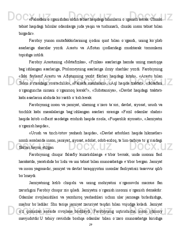 «Falsafani o`rganishdan oldin tabiat haqidagi bilimlarni o`rganish kerak. Chunki
tabiat  haqidagi  bilmlar   odamlarga juda  yaqin  va tushunarli,  chunki  inson  tabiat   bilan
birgadir».
Farobiy   yunon   mutafakkirlarining   ijodini   qunt   bilan   o`rgandi,   uning   ko`plab
asarlariga   sharxlar   yozdi.   Arastu   va   Aflotun   ijodlaridagi   mushtarak   tomonlarni
topishga intildi.
Farobiy   Arastuning   «Metafizika»,   «Fizika»   asarlariga   hamda   uning   mantiqqa
bag`ishlangan   asarlariga,   Ptolomeyning   asarlariga   ilmiy   sharhlar   yozdi.   Farobiyning
«Ikki   faylasuf   Arastu   va   Aflotunning   yaxlit   fikrlari   haqidagi   kitob»,   «Arastu   bilan
Talen   o`rtasidagi   vositachilik»,   «Falsafa   manbalari»,  «Aql   haqida   traktat»,   «falsafani
o`rganguncha   nimani   o`rganmoq   kerak?»,   «Substansiya»,   «Davlat   haqidagi   traktat»
kabi asarlarini alohida ko`rsatib o`tish kerak.
Farobiynnig   inson   va   jamiyat,   ularning   o`zaro   ta`siri,   davlat,   siyosat,   urush   va
tinchlik   kabi   masalalariga   bag`ishlangan   asarlari   sirasiga   «Fozil   odamlar   shahri»
haqida kitob «»Baxt saodatga erishish haqida risola, «Fuqarolik siyosati», «Jamiyatni
o`rganish haqida»,
«Urush   va   tinch-totuv   yashash   haqida»,   «Davlat   arboblari   haqida   hikmatlar»
nomli asralarida inson, jamiyat, siyosat, adolat, odob-axloq, ta`lim-tarbiya to`g`risidagi
fikrlari bayon etilgan.
Farobiyning   chuqur   falsafiy   kuzatishlariga   e`tibor   bersak,   unda   insonni   faol
harakatda, yaratishda bo`lishi va uni tabiat bilan munosabatiga e`tibor bergan. Jamiyat
va inson yagonadir, jamiyat va davlat taraqqiyotini insonlar faoliyatisiz tasavvur qilib
bo`lmaydi.
Jamiyatning   kelib   chiqishi   va   uning   mohiyatini   o`rganuvchi   maxsus   fan
zarurligini Farobiy chuqur xis qiladi. Jamiyatni o`rganish insonni o`rganish demakdir.
Odamlar   rivojlanishlari   va   yaxshiroq   yashashlari   uchun   ular   jamoaga   birlashishga,
majbur   bo`ladilar.   Shu   tariqa   jamiyat   zaruriyat   taqdiri   bilan   vujudga   keladi.   Jamiyat
o`z   qonunlari   asosida   rivojlana   boshlaydi.   Farobiyning   uqtirishicha,   inson   ijtimoiy
mavjudotdir.U   tabiiy   ravishda   boshqa   odamlar   bilan   o`zaro   munosabatga   kirishga
29 