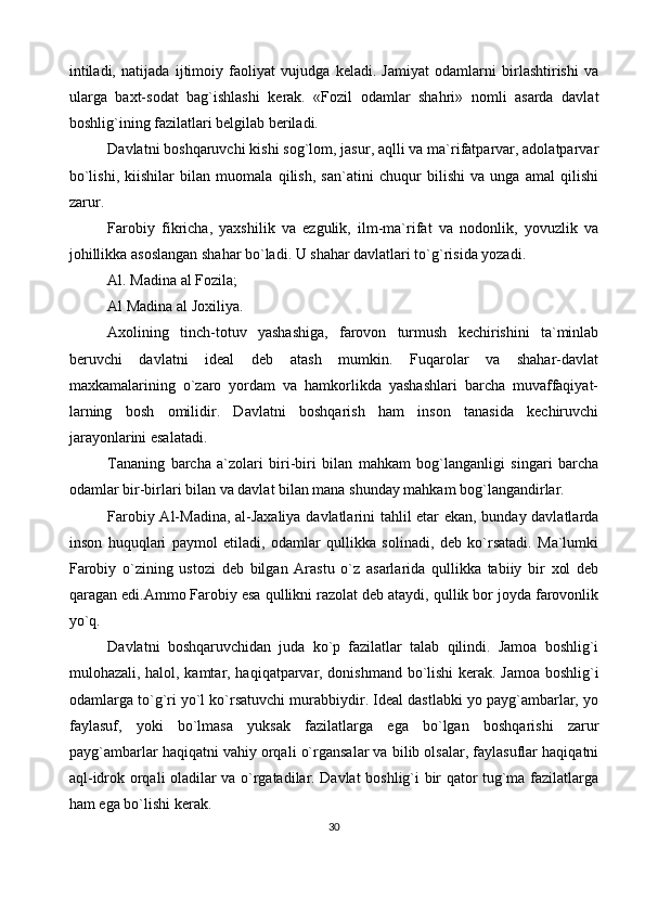 intiladi,   natijada   ijtimoiy   faoliyat   vujudga   keladi.   Jamiyat   odamlarni   birlashtirishi   va
ularga   baxt-sodat   bag`ishlashi   kerak.   «Fozil   odamlar   shahri»   nomli   asarda   davlat
boshlig`ining fazilatlari belgilab beriladi.
Davlatni boshqaruvchi kishi sog`lom, jasur, aqlli va ma`rifatparvar, adolatparvar
bo`lishi,   kiishilar   bilan   muomala   qilish,   san`atini   chuqur   bilishi   va   unga   amal   qilishi
zarur.
Farobiy   fikricha,   yaxshilik   va   ezgulik,   ilm-ma`rifat   va   nodonlik,   yovuzlik   va
johillikka asoslangan shahar bo`ladi. U shahar davlatlari to`g`risida yozadi.
Al. Madina al Fozila;
Al Madina al Joxiliya.
Axolining   tinch-totuv   yashashiga,   farovon   turmush   kechirishini   ta`minlab
beruvchi   davlatni   ideal   deb   atash   mumkin.   Fuqarolar   va   shahar-davlat
maxkamalarining   o`zaro   yordam   va   hamkorlikda   yashashlari   barcha   muvaffaqiyat-
larning   bosh   omilidir.   Davlatni   boshqarish   ham   inson   tanasida   kechiruvchi
jarayonlarini esalatadi.
Tananing   barcha   a`zolari   biri-biri   bilan   mahkam   bog`langanligi   singari   barcha
odamlar bir-birlari bilan va davlat bilan mana shunday mahkam bog`langandirlar.
Farobiy Al-Madina, al-Jaxaliya davlatlarini tahlil etar ekan, bunday davlatlarda
inson   huquqlari   paymol   etiladi,   odamlar   qullikka   solinadi,   deb   ko`rsatadi.   Ma`lumki
Farobiy   o`zining   ustozi   deb   bilgan   Arastu   o`z   asarlarida   qullikka   tabiiy   bir   xol   deb
qaragan edi.Ammo Farobiy esa qullikni razolat deb ataydi, qullik bor joyda farovonlik
yo`q.
Davlatni   boshqaruvchidan   juda   ko`p   fazilatlar   talab   qilindi.   Jamoa   boshlig`i
mulohazali, halol, kamtar, haqiqatparvar, donishmand bo`lishi  kerak. Jamoa boshlig`i
odamlarga to`g`ri yo`l ko`rsatuvchi murabbiydir. Ideal dastlabki yo payg`ambarlar, yo
faylasuf,   yoki   bo`lmasa   yuksak   fazilatlarga   ega   bo`lgan   boshqarishi   zarur
payg`ambarlar haqiqatni vahiy orqali o`rgansalar va bilib olsalar, faylasuflar haqiqatni
aql-idrok orqali oladilar va o`rgatadilar. Davlat boshlig`i bir qator tug`ma fazilatlarga
ham ega bo`lishi kerak.
30
