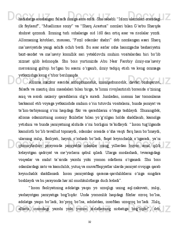 hadislarga asoslangan falsafa ilmiga asos soldi. Shu sababli “Islom ulamolari orasidagi
ilk   faylasuf”,   “Muallimus   soniy”   va   “Sharq   Arastusi”   nomlari   bilan   G arbu   Sharqdaʻ
shuhrat   qozondi.   Ilmning   turli   sohalariga   oid   160   dan   ortiq   asar   va   risolalar   yozdi.
Allomaning   kitoblari,   xususan,   “Fozil   odamlar   shahri”   deb   nomlangan   asari   Sharq
ma naviyatida   yangi   sahifa   ochib  berdi.  Bu   asar   asrlar   osha   hanuzgacha   bashariyatni	
ʼ
baxt-saodat   va   ma naviy   komillik   sari   yetaklovchi   muhim   vositalardan   biri   bo lib	
ʼ ʻ
xizmat   qilib   kelmoqda.   Shu   bois   yurtimizda   Abu   Nasr   Farobiy   ilmiy-ma naviy	
ʼ
merosining   gultoji   bo lgan   bu   asarni   o rganib,   ilmiy   tadqiq   etish   va   keng   ommaga	
ʻ ʻ
yetkazishga keng e tibor berilmoqda.	
ʼ
Alloma   mazkur   asarida   axloqshunoslik,   musiqashunoslik,   davlat   boshqaruvi,
falsafa va mantiq ilmi  masalalari  bilan birga, ta limni rivojlantirish borasida  o zining	
ʼ ʻ
aniq   va   asosli   nazariy   qarashlarini   olg a   suradi.   Jumladan,   insonni   har   tomonlama	
ʻ
barkamol etib voyaga yetkazishda muhim o rin tutuvchi vositalarni, bunda jamiyat va	
ʻ
ta lim-tarbiyaning   o rni   haqidagi   fikr   va   qarashlarini   o rtaga   tashlaydi.   Shuningdek,	
ʼ ʻ ʻ
alloma   odamzotning   insoniy   fazilatlar   bilan   yo g rilgan   holda   shakllanib,   kamolga	
ʻ ʻ
yetishini  va bunda jamiyatning alohida  o rni  borligini  ta kidlaydi:  “Inson  tug ilganda	
ʻ ʼ ʻ
kamolotli bo lib tavallud topmaydi, odamlar orasida  o sha vaqti  farq ham bo lmaydi,	
ʻ ʻ ʻ
ularning   xulqi,   faoliyati,   hayoti   o xshash   bo ladi,   faqat   keyinchalik   o zgaradi,   ya ni	
ʻ ʻ ʻ ʼ
ijtimoiylashuv   jarayonida   jamiyatda   odamlar   ming   yillardan   buyon   amal   qilib
kelayotgan   qadriyat   va   me yorlarni   qabul   qiladi.   Ularga   moslashadi,   tevaragidagi	
ʼ
voqealar   va   muhit   ta sirida   yaxshi   yoki   yomon   odatlarni   o rganadi.   Shu   bois	
ʼ ʻ
odamlardagi xato va kamchilik, yutuq va muvaffaqiyatlar ularda jamiyat rivojiga qarab
keyinchalik   shakllanadi.   Inson   jamiyatdagi   qarama-qarshiliklarni   o ziga   singdira	
ʻ
boshlaydi va bu jarayonda har xil mushkulotlarga duch keladi”.
“Inson   faoliyatining   adolatga   yaqin   yo   uzoqligi   uning   aql-zakovati,   xulqi,
yashayotgan   jamiyatiga   bog liqdir.   Unda   yomonlik   haqidagi   fikrlar   ozroq   bo lsa,	
ʻ ʻ
adolatga   yaqin   bo ladi,   ko proq   bo lsa,   adolatdan,   insofdan   uzoqroq   bo ladi.   Xulq,	
ʻ ʻ ʻ ʻ
albatta,   insondagi   yaxshi   yoki   yomon   xislatlarning   nisbatiga   bog liqdir”,   deb,	
ʻ
32 