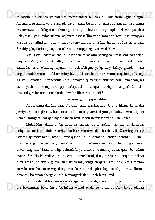 muayyan   bir   kasbga   yo naltirish   metodikasini   bundan   o n   asr   oldin   ilgari   surgan.ʻ ʻ
Alloma orzu qilgan va o z asarida bayon etgan bu ta lim tizimi bugungi kunda bizning
ʻ ʼ
diyorimizda   to laligicha   o zining   amaliy   ifodasini   topmoqda.   Hozir   yetishib	
ʻ ʻ
kelayotgan yosh avlod uchun majburiy o rta ta lim va to garaklar, keyin esa muayyan	
ʻ ʼ ʻ
kasbga   yo naltirilgan   uch   yillik   ixtiyoriy-majburiy   ta lim   tizimi   yo lga   qo yilgani	
ʻ ʼ ʻ ʻ
Farobiy g oyalarining hayotda o z isbotini topganiga yorqin dalildir.
ʻ ʻ
Biz   “Fozil   odamlar   shahri”   asaridan   faqat   allomaning   ta limga   oid   qarashlari	
ʼ
haqida   so z   yuritdik.   Albatta,   bu   kitobning   hikmatlari   bisyor.   Buni   mazkur   asar	
ʻ
zamonlar   osha   o zining   qiymati   va   dolzarbligini   yo qotmay   kelayotganidan   ham	
ʻ ʻ
anglab yetish mumkin. Allomaning bu kitobi qanchalik ko p mutolaa qilinsa, o zidagi	
ʻ ʻ
sir   va   hikmatlarni   shunchalik   ko p   namoyon   qilaverishi   shubhasizdir.   Jumladan,   bu	
ʻ
asar   yoshlarimizning   axloqiy   tarbiyasida,   ayniqsa,   o zligini   anglashida   ular	
ʻ
tayanadigan bebaho manbalardan biri bo lib xizmat qiladi.	
ʻ [26]
Farobiyning diniy qarashlari
Farobiyning   din   haqidagi   g`oyalari   ham   xarakterlidir.   Uning   fikriga   ko`ra   din
jamiyatni idora qilish uchun zarur bo`lib, asosiy vazifasi  jamiyat uchun xizmat qilish
kerak. Uningcha, har qanday din inson baxt-sodati uchun xizmat qilishi kerak. 
Mutafakkir   dinlarni   bir-birlariga   qarshi   qo`ymasdan   har   xil   davlatlarda,
xalqlarda   turli   xil   dinlar   mavjud   bo`lishi   mumkin   deb   hisoblaydi.   Ularning   asosiy
vazifasi   ijtimoiy   tartib,   baxtli   hayot   qurish   uchun   xizmat   qilishdan   iboratdir.   U   dinni
insonlarning   manfaatidan,   davlatdan   ustun   qo`ymasdan,   aksincha   u   grajdanlar
davlatning vazifalarini amalga oshirishda yordamchi, xizmat qiluvchi qurol bo`lishini
aytadi. Farobiy islomdagi turli dogmatik qarashlarni, diniy qoidalarni tanqid qiladi va
o`rta asrlarning buyuk gumanisti sifatida maydonga chiqadi. O`zining «Ixso al-ulum»
asarida   mutakallimlarning   diniy   masalalarini   hal   qilishdagi   noto`g`ri   mutodlarini,
obyektiv holatdan chetga chiqib ketayotganliklarini ochib tashlaydi.
Farobiy davlat formasi masalalariga ham to`xtab, shoh donishmand bo`lishi va u
o`z   lovazimiga   loyiq   kishi   bo`lishini   e`tirof   etadi.   Bu   bilan   Farobiy   taxtni   otadan
34 