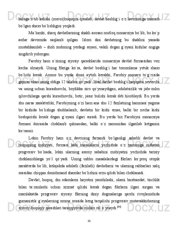 baloga o`tib kelishi (meros)huquqini qoralab, davlat boshlig`i o`z lavozimiga mansub
bo`lgan shaxs bo`lishligini yoqladi.
Ma`lumki, sharq davlatlarining shakli asosan mutloq monarxiya bo`lib, bu ko`p
asrlar   davomida   saqlanib   qolgan.   Islom   dini   davlatning   bu   shaklini   yanada
mustahkamlab   –   shoh   xudoning   yerdagi   soyasi,   vakili   degan   g`oyani   kishilar   ongiga
singdirib yuborgan.
Farobiy   ham   o`zining   siyosiy   qarashlarida   monarxiya   davlat   formasidan   voz
kecha   olmaydi.   Uning   fikriga   ko`ra,   davlat   boshlig`i   har   tomonlama   yetuk   shaxs
bo`lishi   kerak.   Ammo   bu   yerda   shuni   aytish   kerakki,   Farobiy   monarx   to`g`risida
gapirar ekan uning oldiga 12 talabni qo`yadi. Ideal davlat boshlig`i haqiqatni sevuvchi
va   uning   uchun   kurashuvchi,   boylikka   xirs   qo`ymaydigan,   adolatsizlik   va   jabr-zulm
qiluvchilarga   qarshi   kurashuvchi,   botir,   jasur   bulishi   kerak   deb   hisoblaydi.   Bu   yerda
shu narsa  xarakterliki, Farobiyning o`zi  ham  ana  shu 12 fazilatning hammasi  yagona
bir   kishida   bo`lishiga   shubhalanib,   davlatni   bir   kishi   emas,   balki   bir   necha   kishi
boshqarishi   kerak   degan   g`oyani   ilgari   suradi.   Bu   yerda   biz   Farobiyni   monarxiya
formasi   doirasida   cheklanib   qolmasdan,   balki   o`z   zamonidan   ilgarilab   ketganini
ko`ramiz.
Lekin   Farobiy   ham   o`z   davrining   farzandi   bo`lganligi   sababli   davlat   va
huquqning   mohiyati,   formasi   kabi   masalalarni   yechishda   o`z   zamoniga   nisbatan
progressiv   bo`lsada,   lekin   ularning   asosiy   sababini   mohiyatini   yechishda   tarixiy
cheklanishlarga   yo`l   qo`yadi.   Uning   ushbu   masalalardagi   fikrlari   ko`proq   utopik
xarakterda   bo`lib,   kelajakda   adolatli   (fazilatli)   davlatlarni   va   ularning   rahbarlari   xalq
orasidan chiqqan donishmand shaxslar bo`lishini orzu qilish bilan cheklanadi.
Davlat,   huquq,   din   odamlarni   hayotini   yaxshilashi,   ularni   baxtsaodat,   tinchlik
bilan   ta`minlashi   uchun   xizmat   qilishi   kerak   degan   fikrlarni   ilgari   surgan   va
mamlakatda   progressiv   siyosiy   fikrning   diniy   dogmalariga   qarshi   rivojlanishida
gumanistik   g`oyalarning   omma   orasida   keng   tarqalishi   progressiv   mutavakkirlarning
siyosiy-huquqiy qarashlari taraqqiyotda muhim rol o`ynaydi. [26]
35 